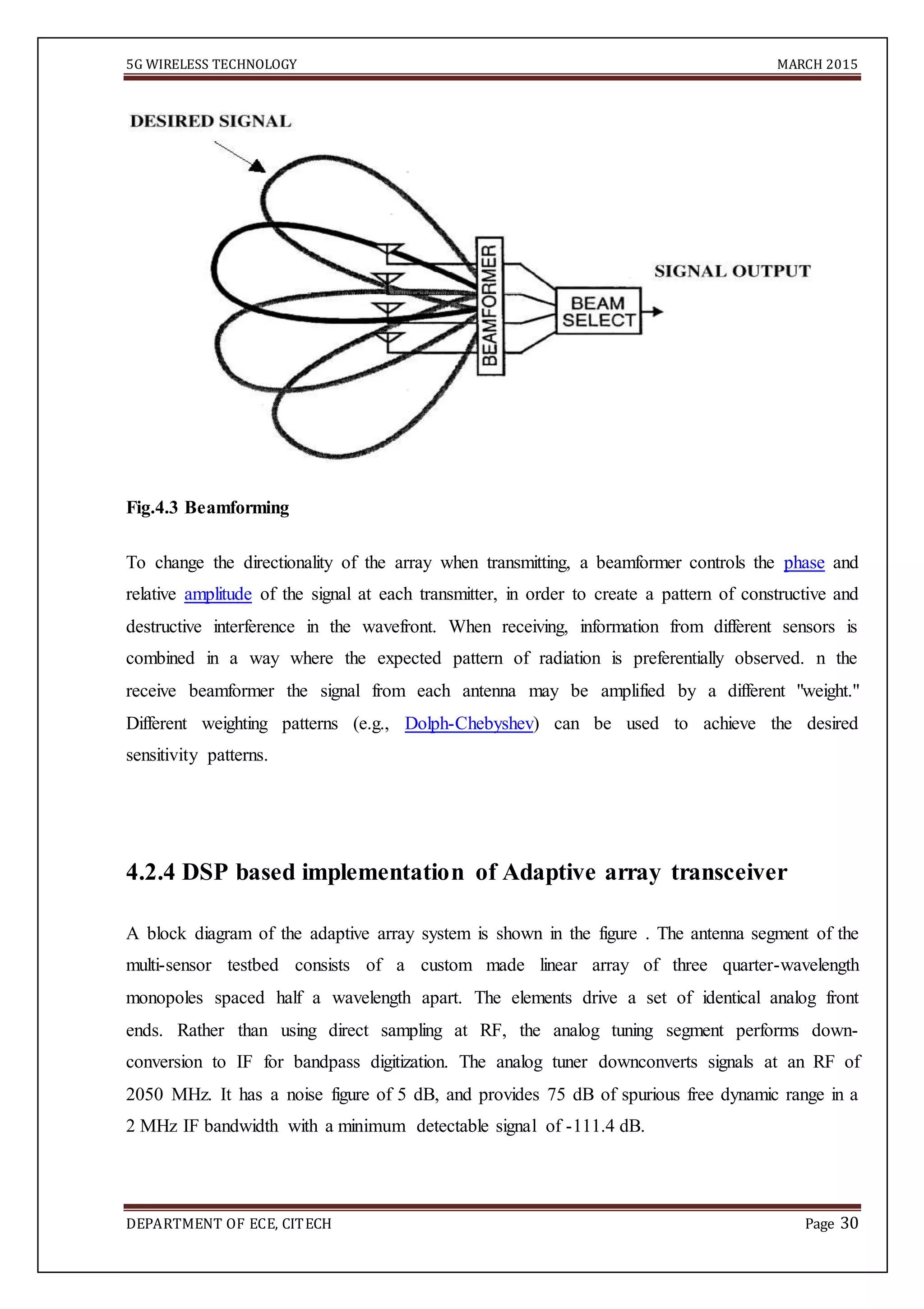 5G WIRELESS TECHNOLOGY MARCH 2015
DEPARTMENT OF ECE, CITECH Page 30
Fig.4.3 Beamforming
To change the directionality of the array when transmitting, a beamformer controls the phase and
relative amplitude of the signal at each transmitter, in order to create a pattern of constructive and
destructive interference in the wavefront. When receiving, information from different sensors is
combined in a way where the expected pattern of radiation is preferentially observed. n the
receive beamformer the signal from each antenna may be amplified by a different "weight."
Different weighting patterns (e.g., Dolph-Chebyshev) can be used to achieve the desired
sensitivity patterns.
4.2.4 DSP based implementation of Adaptive array transceiver
A block diagram of the adaptive array system is shown in the figure . The antenna segment of the
multi-sensor testbed consists of a custom made linear array of three quarter-wavelength
monopoles spaced half a wavelength apart. The elements drive a set of identical analog front
ends. Rather than using direct sampling at RF, the analog tuning segment performs down-
conversion to IF for bandpass digitization. The analog tuner downconverts signals at an RF of
2050 MHz. It has a noise figure of 5 dB, and provides 75 dB of spurious free dynamic range in a
2 MHz IF bandwidth with a minimum detectable signal of -111.4 dB.
 