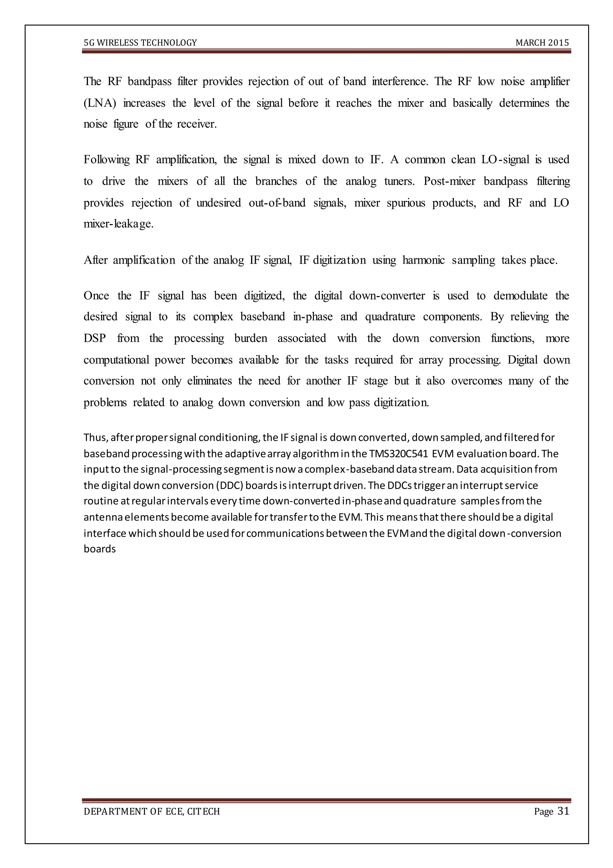5G WIRELESS TECHNOLOGY MARCH 2015
DEPARTMENT OF ECE, CITECH Page 31
The RF bandpass filter provides rejection of out of band interference. The RF low noise amplifier
(LNA) increases the level of the signal before it reaches the mixer and basically determines the
noise figure of the receiver.
Following RF amplification, the signal is mixed down to IF. A common clean LO-signal is used
to drive the mixers of all the branches of the analog tuners. Post-mixer bandpass filtering
provides rejection of undesired out-of-band signals, mixer spurious products, and RF and LO
mixer-leakage.
After amplification of the analog IF signal, IF digitization using harmonic sampling takes place.
Once the IF signal has been digitized, the digital down-converter is used to demodulate the
desired signal to its complex baseband in-phase and quadrature components. By relieving the
DSP from the processing burden associated with the down conversion functions, more
computational power becomes available for the tasks required for array processing. Digital down
conversion not only eliminates the need for another IF stage but it also overcomes many of the
problems related to analog down conversion and low pass digitization.
Thus,afterpropersignal conditioning,the IFsignal is downconverted,downsampled,andfilteredfor
basebandprocessingwiththe adaptivearrayalgorithminthe TMS320C541 EVM evaluationboard.The
inputto the signal-processingsegmentisnow acomplex-basebanddatastream.Data acquisitionfrom
the digital downconversion (DDC) boardsisinterruptdriven.The DDCstriggeraninterruptservice
routine atregularintervalseverytime down-convertedin-phaseandquadrature samplesfromthe
antennaelementsbecome available fortransfertothe EVM.This meansthatthere shouldbe a digital
interface whichshouldbe usedforcommunicationsbetweenthe EVMandthe digital down-conversion
boards
 
