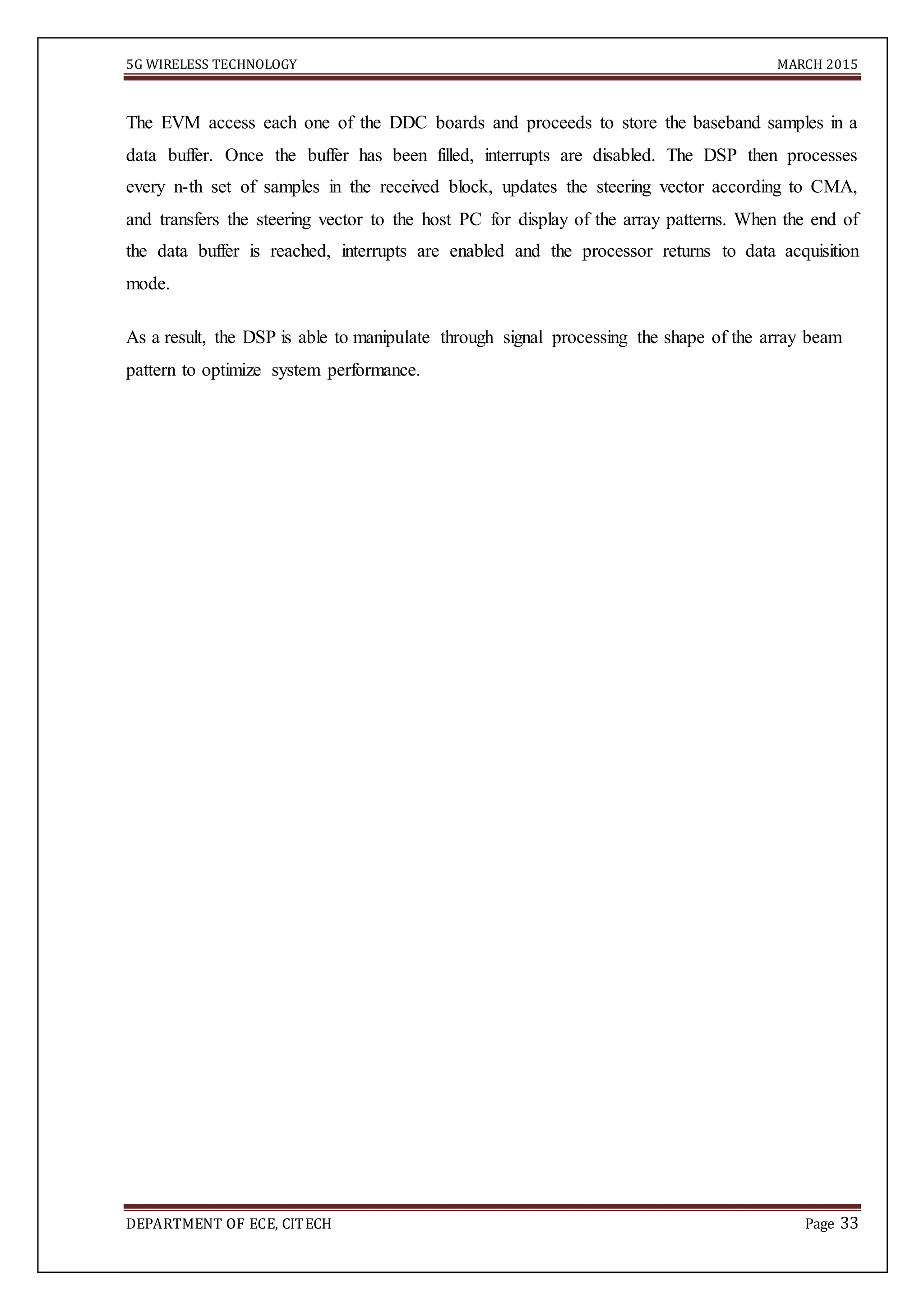5G WIRELESS TECHNOLOGY MARCH 2015
DEPARTMENT OF ECE, CITECH Page 33
The EVM access each one of the DDC boards and proceeds to store the baseband samples in a
data buffer. Once the buffer has been filled, interrupts are disabled. The DSP then processes
every n-th set of samples in the received block, updates the steering vector according to CMA,
and transfers the steering vector to the host PC for display of the array patterns. When the end of
the data buffer is reached, interrupts are enabled and the processor returns to data acquisition
mode.
As a result, the DSP is able to manipulate through signal processing the shape of the array beam
pattern to optimize system performance.
 