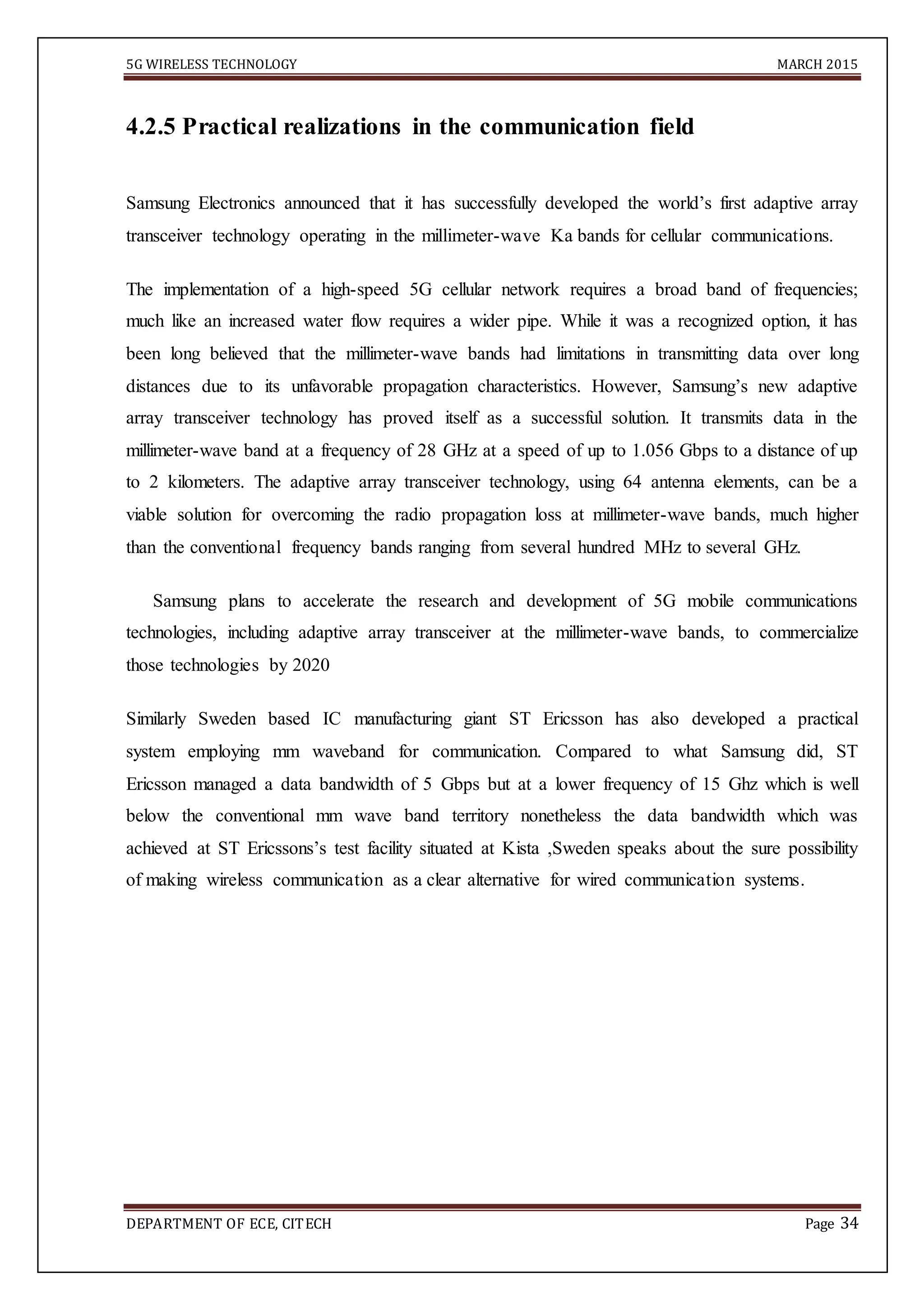 5G WIRELESS TECHNOLOGY MARCH 2015
DEPARTMENT OF ECE, CITECH Page 34
4.2.5 Practical realizations in the communication field
Samsung Electronics announced that it has successfully developed the world’s first adaptive array
transceiver technology operating in the millimeter-wave Ka bands for cellular communications.
The implementation of a high-speed 5G cellular network requires a broad band of frequencies;
much like an increased water flow requires a wider pipe. While it was a recognized option, it has
been long believed that the millimeter-wave bands had limitations in transmitting data over long
distances due to its unfavorable propagation characteristics. However, Samsung’s new adaptive
array transceiver technology has proved itself as a successful solution. It transmits data in the
millimeter-wave band at a frequency of 28 GHz at a speed of up to 1.056 Gbps to a distance of up
to 2 kilometers. The adaptive array transceiver technology, using 64 antenna elements, can be a
viable solution for overcoming the radio propagation loss at millimeter-wave bands, much higher
than the conventional frequency bands ranging from several hundred MHz to several GHz.
Samsung plans to accelerate the research and development of 5G mobile communications
technologies, including adaptive array transceiver at the millimeter-wave bands, to commercialize
those technologies by 2020
Similarly Sweden based IC manufacturing giant ST Ericsson has also developed a practical
system employing mm waveband for communication. Compared to what Samsung did, ST
Ericsson managed a data bandwidth of 5 Gbps but at a lower frequency of 15 Ghz which is well
below the conventional mm wave band territory nonetheless the data bandwidth which was
achieved at ST Ericssons’s test facility situated at Kista ,Sweden speaks about the sure possibility
of making wireless communication as a clear alternative for wired communication systems.
 