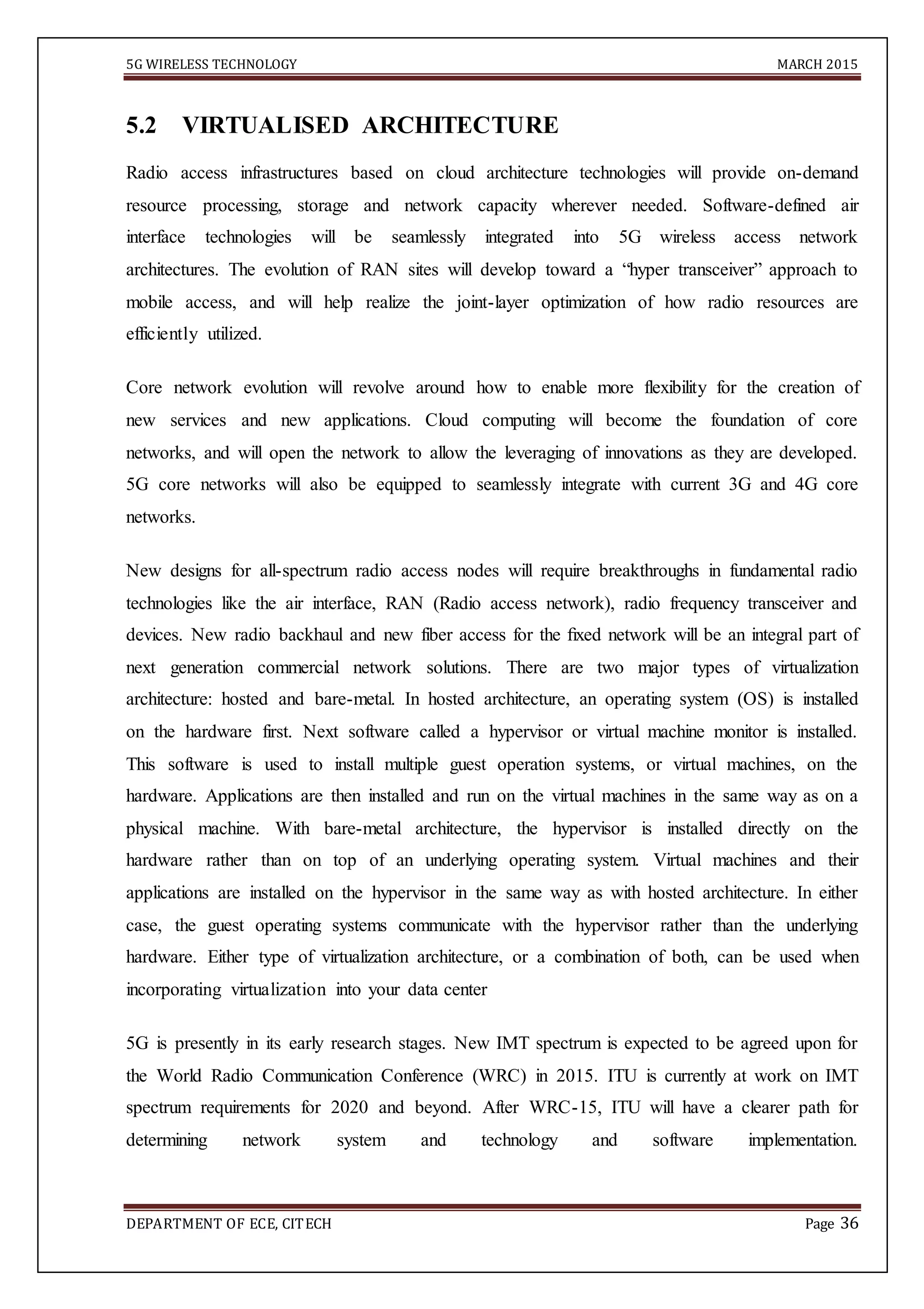 5G WIRELESS TECHNOLOGY MARCH 2015
DEPARTMENT OF ECE, CITECH Page 36
5.2 VIRTUALISED ARCHITECTURE
Radio access infrastructures based on cloud architecture technologies will provide on-demand
resource processing, storage and network capacity wherever needed. Software-defined air
interface technologies will be seamlessly integrated into 5G wireless access network
architectures. The evolution of RAN sites will develop toward a “hyper transceiver” approach to
mobile access, and will help realize the joint-layer optimization of how radio resources are
efficiently utilized.
Core network evolution will revolve around how to enable more flexibility for the creation of
new services and new applications. Cloud computing will become the foundation of core
networks, and will open the network to allow the leveraging of innovations as they are developed.
5G core networks will also be equipped to seamlessly integrate with current 3G and 4G core
networks.
New designs for all-spectrum radio access nodes will require breakthroughs in fundamental radio
technologies like the air interface, RAN (Radio access network), radio frequency transceiver and
devices. New radio backhaul and new fiber access for the ﬁxed network will be an integral part of
next generation commercial network solutions. There are two major types of virtualization
architecture: hosted and bare-metal. In hosted architecture, an operating system (OS) is installed
on the hardware first. Next software called a hypervisor or virtual machine monitor is installed.
This software is used to install multiple guest operation systems, or virtual machines, on the
hardware. Applications are then installed and run on the virtual machines in the same way as on a
physical machine. With bare-metal architecture, the hypervisor is installed directly on the
hardware rather than on top of an underlying operating system. Virtual machines and their
applications are installed on the hypervisor in the same way as with hosted architecture. In either
case, the guest operating systems communicate with the hypervisor rather than the underlying
hardware. Either type of virtualization architecture, or a combination of both, can be used when
incorporating virtualization into your data center
5G is presently in its early research stages. New IMT spectrum is expected to be agreed upon for
the World Radio Communication Conference (WRC) in 2015. ITU is currently at work on IMT
spectrum requirements for 2020 and beyond. After WRC-15, ITU will have a clearer path for
determining network system and technology and software implementation.
 