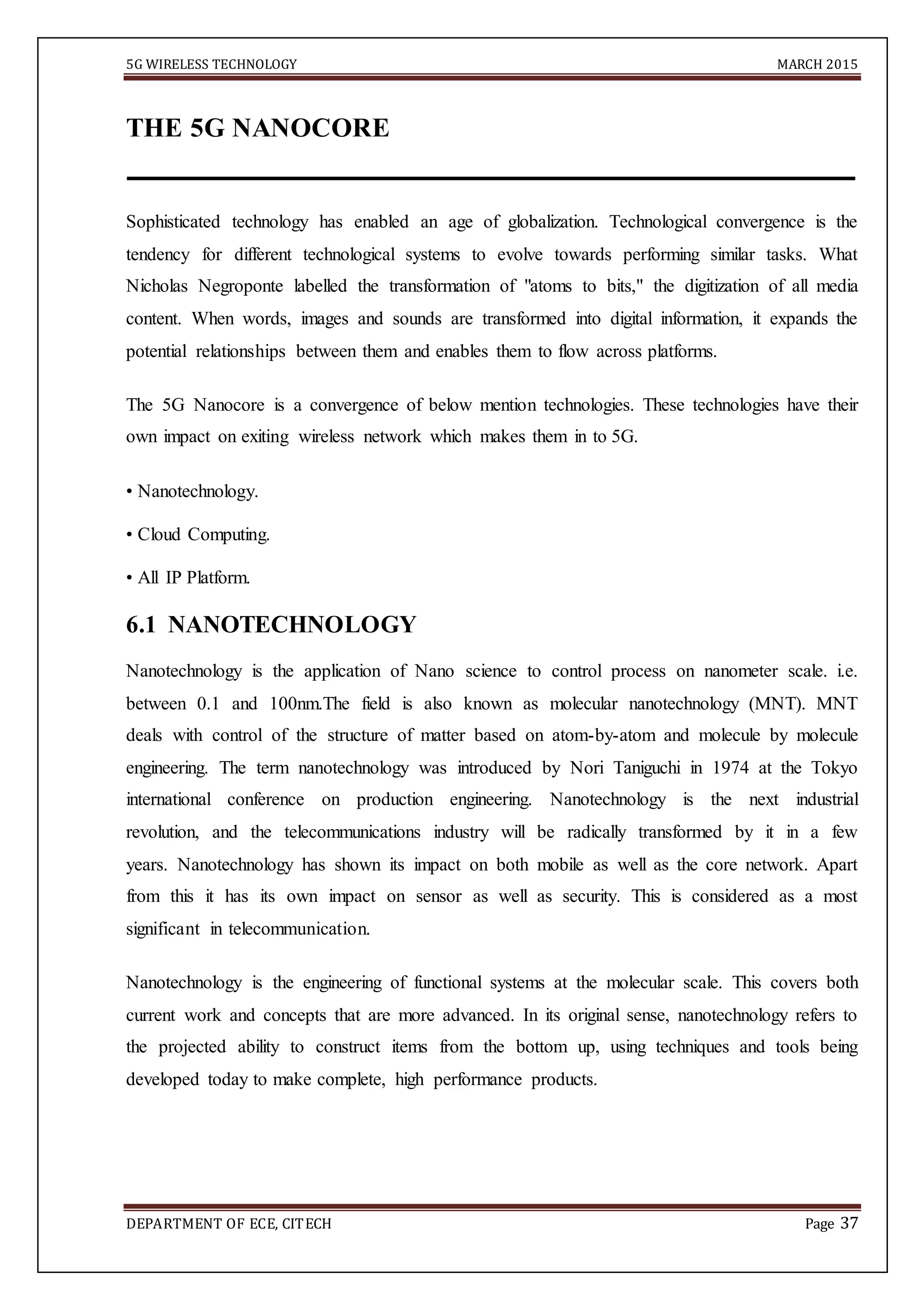 5G WIRELESS TECHNOLOGY MARCH 2015
DEPARTMENT OF ECE, CITECH Page 37
THE 5G NANOCORE
Sophisticated technology has enabled an age of globalization. Technological convergence is the
tendency for different technological systems to evolve towards performing similar tasks. What
Nicholas Negroponte labelled the transformation of "atoms to bits," the digitization of all media
content. When words, images and sounds are transformed into digital information, it expands the
potential relationships between them and enables them to flow across platforms.
The 5G Nanocore is a convergence of below mention technologies. These technologies have their
own impact on exiting wireless network which makes them in to 5G.
• Nanotechnology.
• Cloud Computing.
• All IP Platform.
6.1 NANOTECHNOLOGY
Nanotechnology is the application of Nano science to control process on nanometer scale. i.e.
between 0.1 and 100nm.The field is also known as molecular nanotechnology (MNT). MNT
deals with control of the structure of matter based on atom-by-atom and molecule by molecule
engineering. The term nanotechnology was introduced by Nori Taniguchi in 1974 at the Tokyo
international conference on production engineering. Nanotechnology is the next industrial
revolution, and the telecommunications industry will be radically transformed by it in a few
years. Nanotechnology has shown its impact on both mobile as well as the core network. Apart
from this it has its own impact on sensor as well as security. This is considered as a most
significant in telecommunication.
Nanotechnology is the engineering of functional systems at the molecular scale. This covers both
current work and concepts that are more advanced. In its original sense, nanotechnology refers to
the projected ability to construct items from the bottom up, using techniques and tools being
developed today to make complete, high performance products.
 