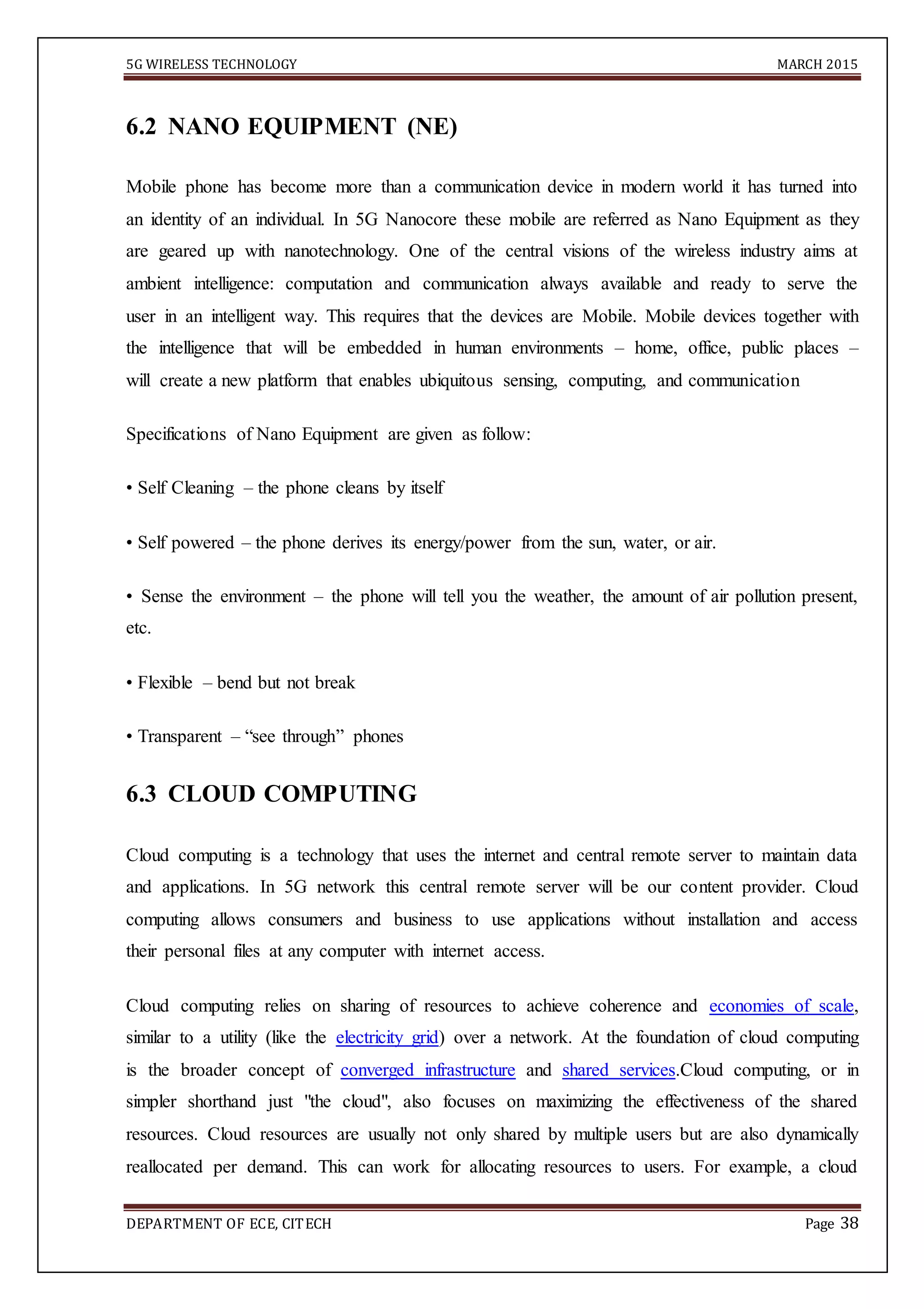 5G WIRELESS TECHNOLOGY MARCH 2015
DEPARTMENT OF ECE, CITECH Page 38
6.2 NANO EQUIPMENT (NE)
Mobile phone has become more than a communication device in modern world it has turned into
an identity of an individual. In 5G Nanocore these mobile are referred as Nano Equipment as they
are geared up with nanotechnology. One of the central visions of the wireless industry aims at
ambient intelligence: computation and communication always available and ready to serve the
user in an intelligent way. This requires that the devices are Mobile. Mobile devices together with
the intelligence that will be embedded in human environments – home, office, public places –
will create a new platform that enables ubiquitous sensing, computing, and communication
Specifications of Nano Equipment are given as follow:
• Self Cleaning – the phone cleans by itself
• Self powered – the phone derives its energy/power from the sun, water, or air.
• Sense the environment – the phone will tell you the weather, the amount of air pollution present,
etc.
• Flexible – bend but not break
• Transparent – “see through” phones
6.3 CLOUD COMPUTING
Cloud computing is a technology that uses the internet and central remote server to maintain data
and applications. In 5G network this central remote server will be our content provider. Cloud
computing allows consumers and business to use applications without installation and access
their personal files at any computer with internet access.
Cloud computing relies on sharing of resources to achieve coherence and economies of scale,
similar to a utility (like the electricity grid) over a network. At the foundation of cloud computing
is the broader concept of converged infrastructure and shared services.Cloud computing, or in
simpler shorthand just "the cloud", also focuses on maximizing the effectiveness of the shared
resources. Cloud resources are usually not only shared by multiple users but are also dynamically
reallocated per demand. This can work for allocating resources to users. For example, a cloud
 