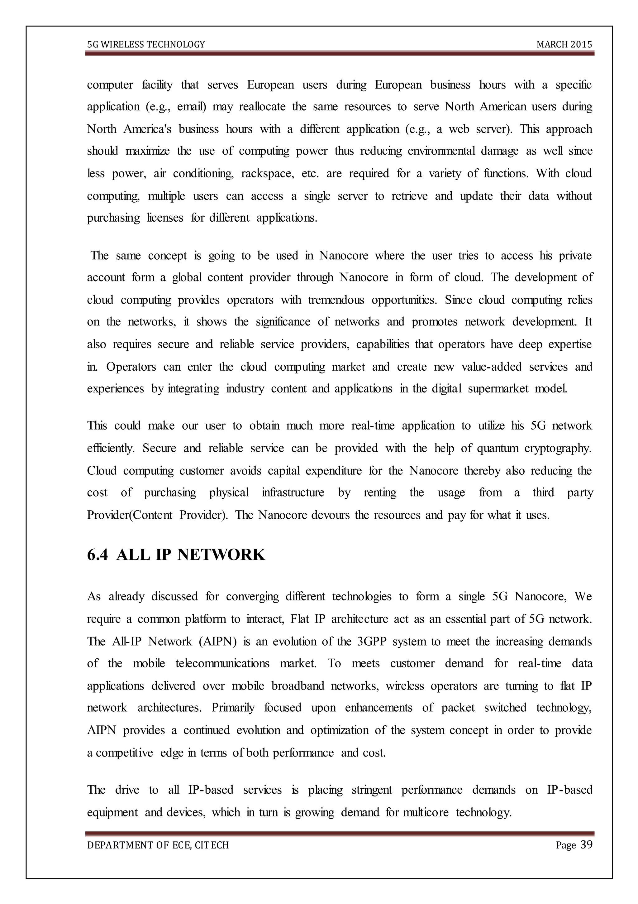 5G WIRELESS TECHNOLOGY MARCH 2015
DEPARTMENT OF ECE, CITECH Page 39
computer facility that serves European users during European business hours with a specific
application (e.g., email) may reallocate the same resources to serve North American users during
North America's business hours with a different application (e.g., a web server). This approach
should maximize the use of computing power thus reducing environmental damage as well since
less power, air conditioning, rackspace, etc. are required for a variety of functions. With cloud
computing, multiple users can access a single server to retrieve and update their data without
purchasing licenses for different applications.
The same concept is going to be used in Nanocore where the user tries to access his private
account form a global content provider through Nanocore in form of cloud. The development of
cloud computing provides operators with tremendous opportunities. Since cloud computing relies
on the networks, it shows the significance of networks and promotes network development. It
also requires secure and reliable service providers, capabilities that operators have deep expertise
in. Operators can enter the cloud computing market and create new value-added services and
experiences by integrating industry content and applications in the digital supermarket model.
This could make our user to obtain much more real-time application to utilize his 5G network
efficiently. Secure and reliable service can be provided with the help of quantum cryptography.
Cloud computing customer avoids capital expenditure for the Nanocore thereby also reducing the
cost of purchasing physical infrastructure by renting the usage from a third party
Provider(Content Provider). The Nanocore devours the resources and pay for what it uses.
6.4 ALL IP NETWORK
As already discussed for converging different technologies to form a single 5G Nanocore, We
require a common platform to interact, Flat IP architecture act as an essential part of 5G network.
The All-IP Network (AIPN) is an evolution of the 3GPP system to meet the increasing demands
of the mobile telecommunications market. To meets customer demand for real-time data
applications delivered over mobile broadband networks, wireless operators are turning to flat IP
network architectures. Primarily focused upon enhancements of packet switched technology,
AIPN provides a continued evolution and optimization of the system concept in order to provide
a competitive edge in terms of both performance and cost.
The drive to all IP-based services is placing stringent performance demands on IP-based
equipment and devices, which in turn is growing demand for multicore technology.
 