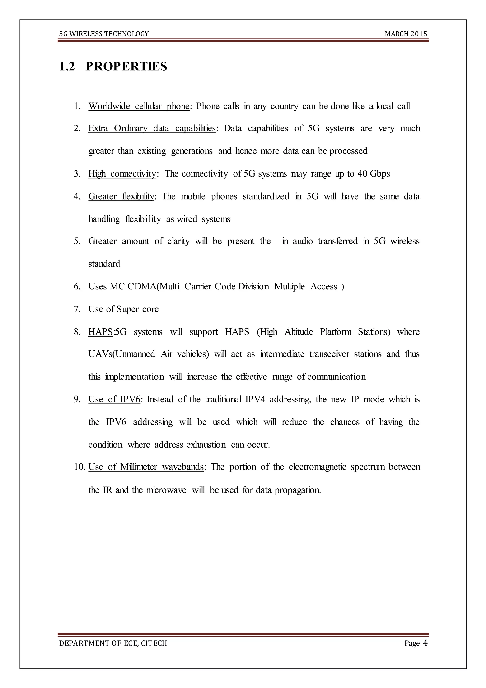 5G WIRELESS TECHNOLOGY MARCH 2015
DEPARTMENT OF ECE, CITECH Page 4
1.2 PROPERTIES
1. Worldwide cellular phone: Phone calls in any country can be done like a local call
2. Extra Ordinary data capabilities: Data capabilities of 5G systems are very much
greater than existing generations and hence more data can be processed
3. High connectivity: The connectivity of 5G systems may range up to 40 Gbps
4. Greater flexibility: The mobile phones standardized in 5G will have the same data
handling flexibility as wired systems
5. Greater amount of clarity will be present the in audio transferred in 5G wireless
standard
6. Uses MC CDMA(Multi Carrier Code Division Multiple Access )
7. Use of Super core
8. HAPS:5G systems will support HAPS (High Altitude Platform Stations) where
UAVs(Unmanned Air vehicles) will act as intermediate transceiver stations and thus
this implementation will increase the effective range of communication
9. Use of IPV6: Instead of the traditional IPV4 addressing, the new IP mode which is
the IPV6 addressing will be used which will reduce the chances of having the
condition where address exhaustion can occur.
10. Use of Millimeter wavebands: The portion of the electromagnetic spectrum between
the IR and the microwave will be used for data propagation.
 