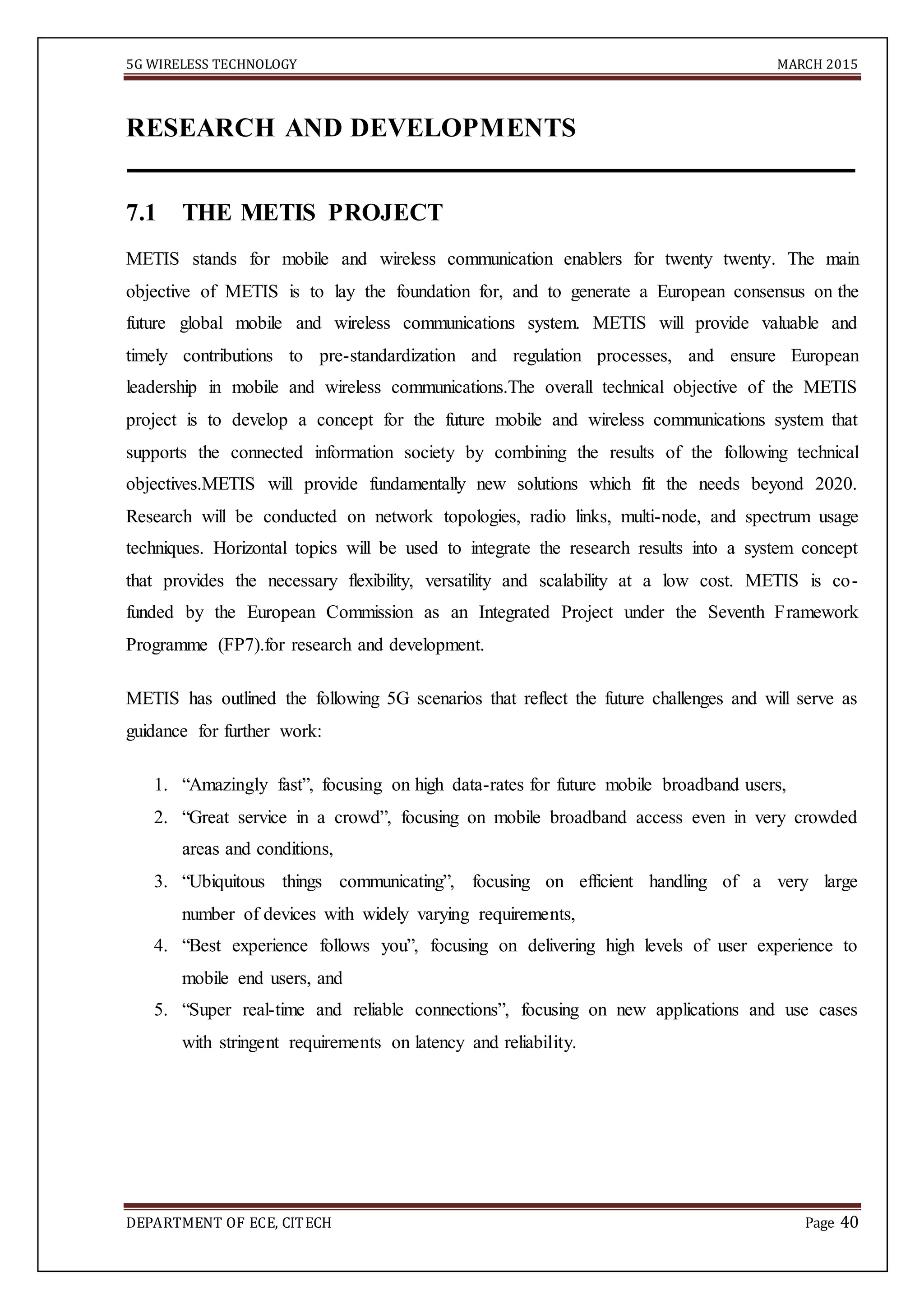 5G WIRELESS TECHNOLOGY MARCH 2015
DEPARTMENT OF ECE, CITECH Page 40
RESEARCH AND DEVELOPMENTS
7.1 THE METIS PROJECT
METIS stands for mobile and wireless communication enablers for twenty twenty. The main
objective of METIS is to lay the foundation for, and to generate a European consensus on the
future global mobile and wireless communications system. METIS will provide valuable and
timely contributions to pre-standardization and regulation processes, and ensure European
leadership in mobile and wireless communications.The overall technical objective of the METIS
project is to develop a concept for the future mobile and wireless communications system that
supports the connected information society by combining the results of the following technical
objectives.METIS will provide fundamentally new solutions which fit the needs beyond 2020.
Research will be conducted on network topologies, radio links, multi-node, and spectrum usage
techniques. Horizontal topics will be used to integrate the research results into a system concept
that provides the necessary flexibility, versatility and scalability at a low cost. METIS is co-
funded by the European Commission as an Integrated Project under the Seventh Framework
Programme (FP7).for research and development.
METIS has outlined the following 5G scenarios that reflect the future challenges and will serve as
guidance for further work:
1. “Amazingly fast”, focusing on high data-rates for future mobile broadband users,
2. “Great service in a crowd”, focusing on mobile broadband access even in very crowded
areas and conditions,
3. “Ubiquitous things communicating”, focusing on efficient handling of a very large
number of devices with widely varying requirements,
4. “Best experience follows you”, focusing on delivering high levels of user experience to
mobile end users, and
5. “Super real-time and reliable connections”, focusing on new applications and use cases
with stringent requirements on latency and reliability.
 