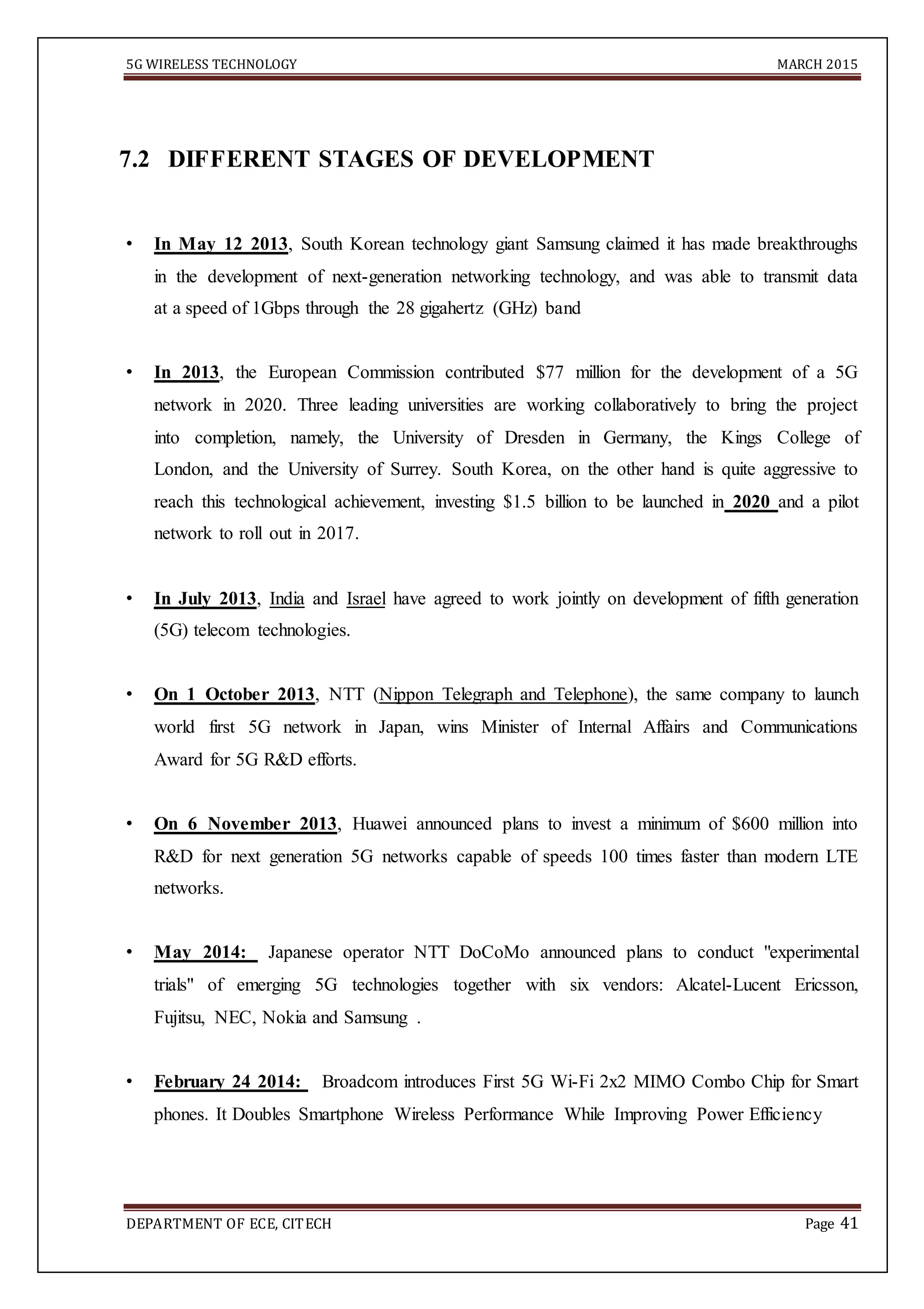 5G WIRELESS TECHNOLOGY MARCH 2015
DEPARTMENT OF ECE, CITECH Page 41
7.2 DIFFERENT STAGES OF DEVELOPMENT
• In May 12 2013, South Korean technology giant Samsung claimed it has made breakthroughs
in the development of next-generation networking technology, and was able to transmit data
at a speed of 1Gbps through the 28 gigahertz (GHz) band
• In 2013, the European Commission contributed $77 million for the development of a 5G
network in 2020. Three leading universities are working collaboratively to bring the project
into completion, namely, the University of Dresden in Germany, the Kings College of
London, and the University of Surrey. South Korea, on the other hand is quite aggressive to
reach this technological achievement, investing $1.5 billion to be launched in 2020 and a pilot
network to roll out in 2017.
• In July 2013, India and Israel have agreed to work jointly on development of fifth generation
(5G) telecom technologies.
• On 1 October 2013, NTT (Nippon Telegraph and Telephone), the same company to launch
world first 5G network in Japan, wins Minister of Internal Affairs and Communications
Award for 5G R&D efforts.
• On 6 November 2013, Huawei announced plans to invest a minimum of $600 million into
R&D for next generation 5G networks capable of speeds 100 times faster than modern LTE
networks.
• May 2014: Japanese operator NTT DoCoMo announced plans to conduct "experimental
trials" of emerging 5G technologies together with six vendors: Alcatel-Lucent Ericsson,
Fujitsu, NEC, Nokia and Samsung .
• February 24 2014: Broadcom introduces First 5G Wi-Fi 2x2 MIMO Combo Chip for Smart
phones. It Doubles Smartphone Wireless Performance While Improving Power Efficiency
 