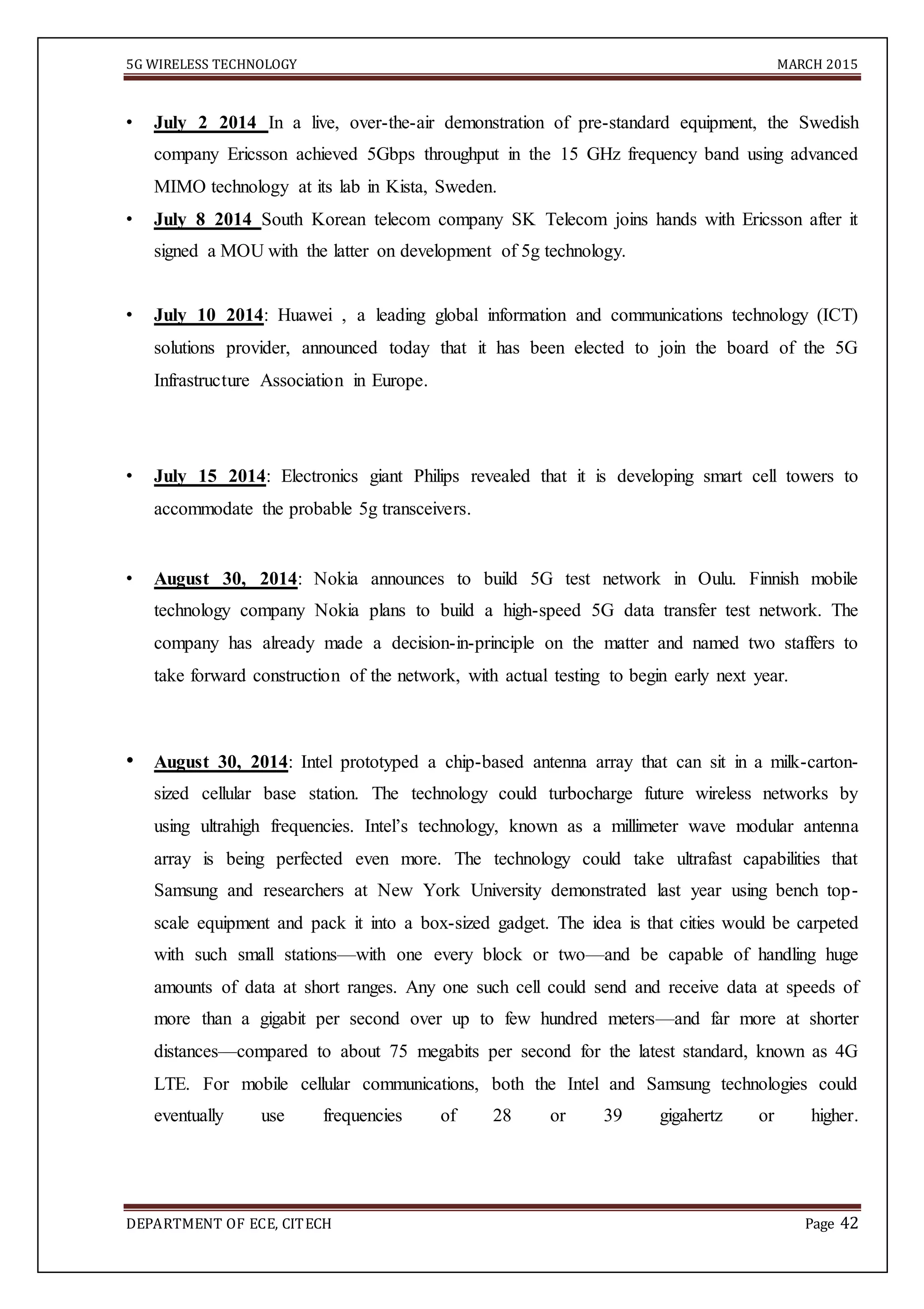 5G WIRELESS TECHNOLOGY MARCH 2015
DEPARTMENT OF ECE, CITECH Page 42
• July 2 2014 In a live, over-the-air demonstration of pre-standard equipment, the Swedish
company Ericsson achieved 5Gbps throughput in the 15 GHz frequency band using advanced
MIMO technology at its lab in Kista, Sweden.
• July 8 2014 South Korean telecom company SK Telecom joins hands with Ericsson after it
signed a MOU with the latter on development of 5g technology.
• July 10 2014: Huawei , a leading global information and communications technology (ICT)
solutions provider, announced today that it has been elected to join the board of the 5G
Infrastructure Association in Europe.
• July 15 2014: Electronics giant Philips revealed that it is developing smart cell towers to
accommodate the probable 5g transceivers.
• August 30, 2014: Nokia announces to build 5G test network in Oulu. Finnish mobile
technology company Nokia plans to build a high-speed 5G data transfer test network. The
company has already made a decision-in-principle on the matter and named two staffers to
take forward construction of the network, with actual testing to begin early next year.
• August 30, 2014: Intel prototyped a chip-based antenna array that can sit in a milk-carton-
sized cellular base station. The technology could turbocharge future wireless networks by
using ultrahigh frequencies. Intel’s technology, known as a millimeter wave modular antenna
array is being perfected even more. The technology could take ultrafast capabilities that
Samsung and researchers at New York University demonstrated last year using bench top-
scale equipment and pack it into a box-sized gadget. The idea is that cities would be carpeted
with such small stations—with one every block or two—and be capable of handling huge
amounts of data at short ranges. Any one such cell could send and receive data at speeds of
more than a gigabit per second over up to few hundred meters—and far more at shorter
distances—compared to about 75 megabits per second for the latest standard, known as 4G
LTE. For mobile cellular communications, both the Intel and Samsung technologies could
eventually use frequencies of 28 or 39 gigahertz or higher.
 