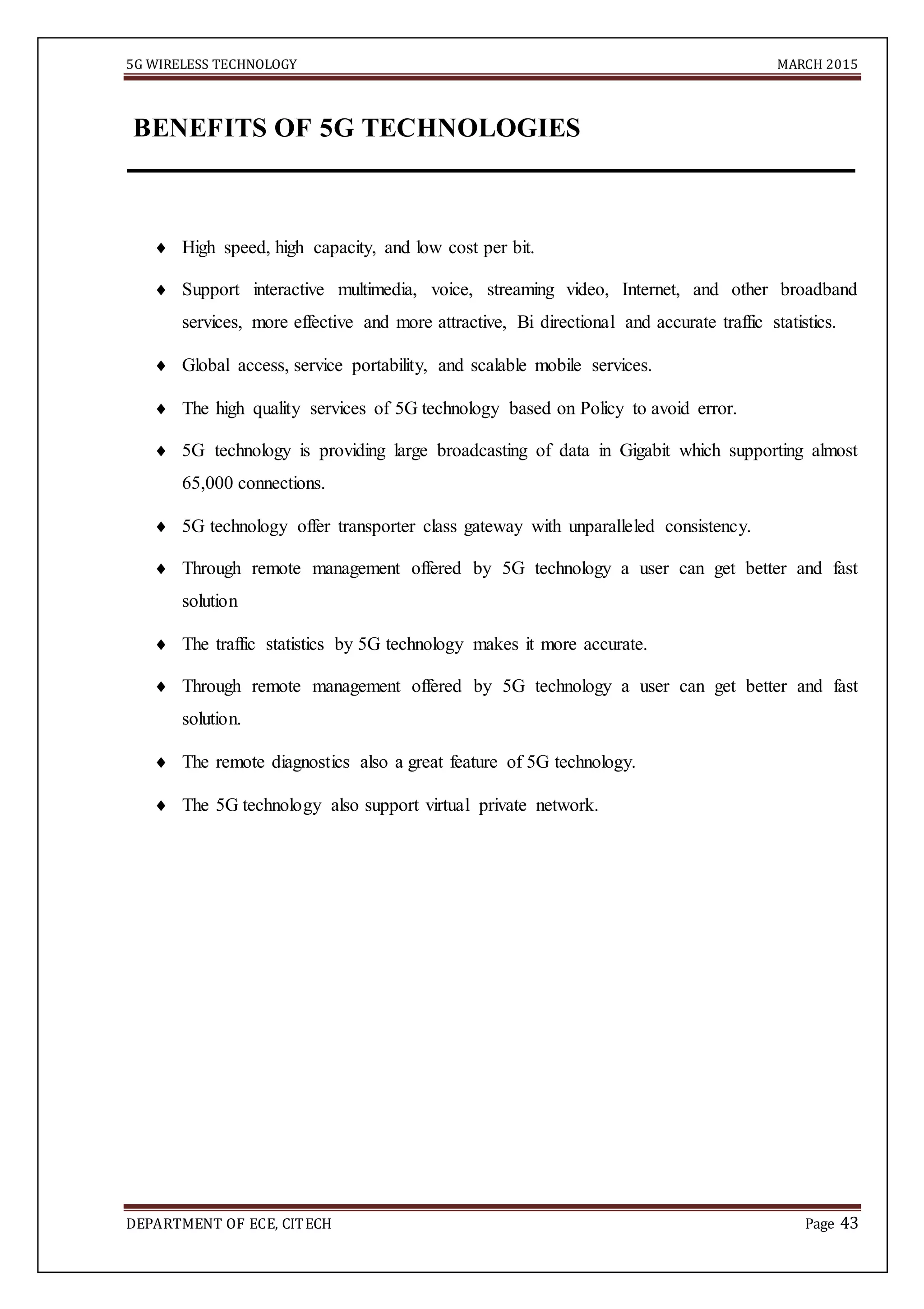 5G WIRELESS TECHNOLOGY MARCH 2015
DEPARTMENT OF ECE, CITECH Page 43
BENEFITS OF 5G TECHNOLOGIES
 High speed, high capacity, and low cost per bit.
 Support interactive multimedia, voice, streaming video, Internet, and other broadband
services, more effective and more attractive, Bi directional and accurate traffic statistics.
 Global access, service portability, and scalable mobile services.
 The high quality services of 5G technology based on Policy to avoid error.
 5G technology is providing large broadcasting of data in Gigabit which supporting almost
65,000 connections.
 5G technology offer transporter class gateway with unparalleled consistency.
 Through remote management offered by 5G technology a user can get better and fast
solution
 The traffic statistics by 5G technology makes it more accurate.
 Through remote management offered by 5G technology a user can get better and fast
solution.
 The remote diagnostics also a great feature of 5G technology.
 The 5G technology also support virtual private network.
 