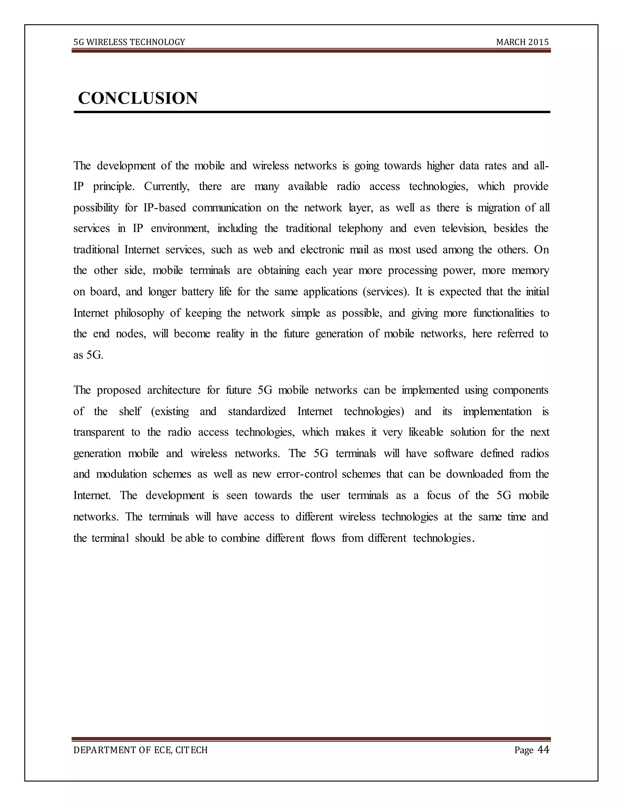 5G WIRELESS TECHNOLOGY MARCH 2015
DEPARTMENT OF ECE, CITECH Page 44
CONCLUSION
The development of the mobile and wireless networks is going towards higher data rates and all-
IP principle. Currently, there are many available radio access technologies, which provide
possibility for IP-based communication on the network layer, as well as there is migration of all
services in IP environment, including the traditional telephony and even television, besides the
traditional Internet services, such as web and electronic mail as most used among the others. On
the other side, mobile terminals are obtaining each year more processing power, more memory
on board, and longer battery life for the same applications (services). It is expected that the initial
Internet philosophy of keeping the network simple as possible, and giving more functionalities to
the end nodes, will become reality in the future generation of mobile networks, here referred to
as 5G.
The proposed architecture for future 5G mobile networks can be implemented using components
of the shelf (existing and standardized Internet technologies) and its implementation is
transparent to the radio access technologies, which makes it very likeable solution for the next
generation mobile and wireless networks. The 5G terminals will have software defined radios
and modulation schemes as well as new error-control schemes that can be downloaded from the
Internet. The development is seen towards the user terminals as a focus of the 5G mobile
networks. The terminals will have access to different wireless technologies at the same time and
the terminal should be able to combine different flows from different technologies.
 