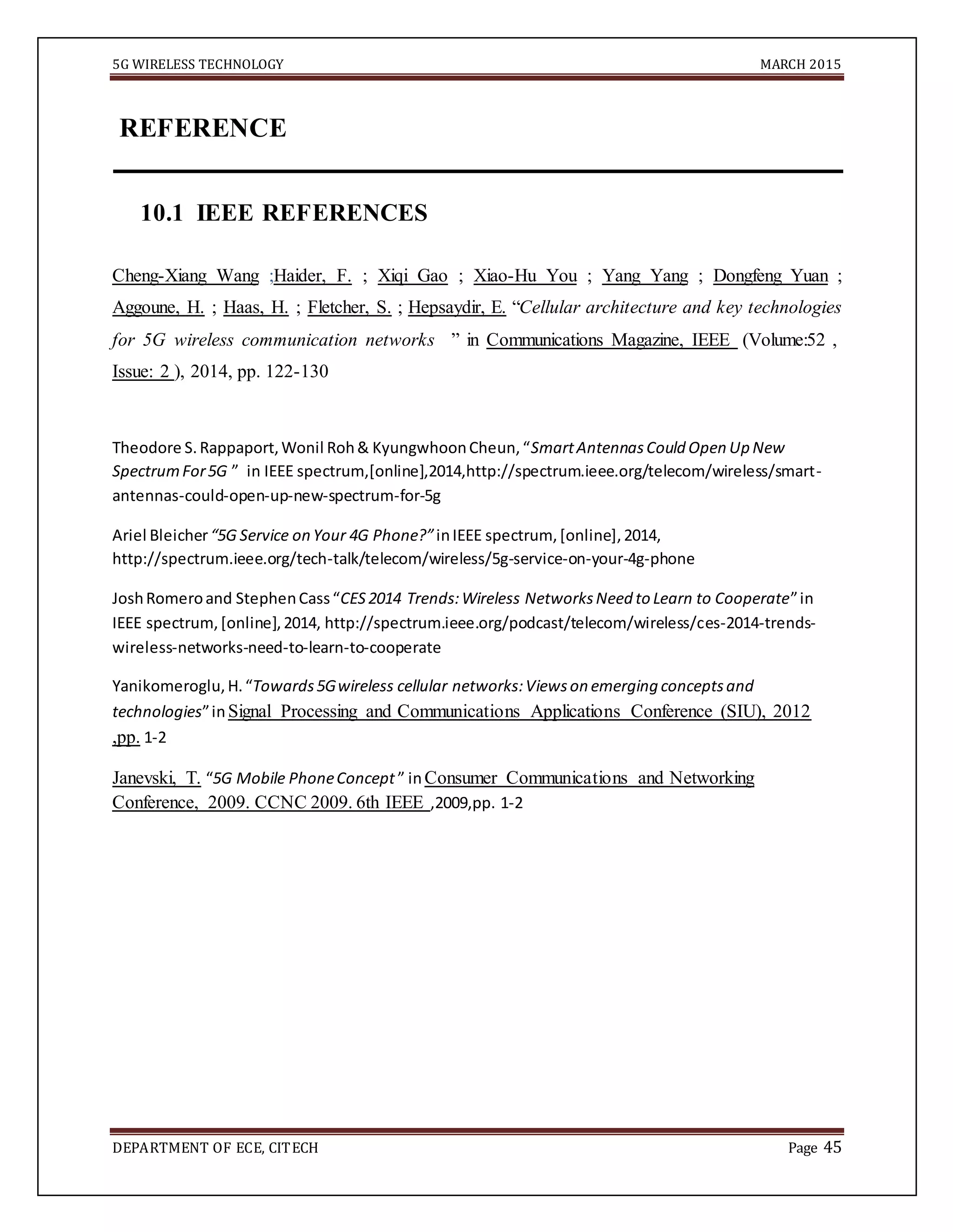 5G WIRELESS TECHNOLOGY MARCH 2015
DEPARTMENT OF ECE, CITECH Page 45
REFERENCE
10.1 IEEE REFERENCES
Cheng-Xiang Wang ;Haider, F. ; Xiqi Gao ; Xiao-Hu You ; Yang Yang ; Dongfeng Yuan ;
Aggoune, H. ; Haas, H. ; Fletcher, S. ; Hepsaydir, E. “Cellular architecture and key technologies
for 5G wireless communication networks ” in Communications Magazine, IEEE (Volume:52 ,
Issue: 2 ), 2014, pp. 122-130
Theodore S.Rappaport,Wonil Roh& KyungwhoonCheun,“SmartAntennasCould Open Up New
SpectrumFor5G ” in IEEE spectrum,[online],2014,http://spectrum.ieee.org/telecom/wireless/smart-
antennas-could-open-up-new-spectrum-for-5g
Ariel Bleicher“5G Service on Your 4G Phone?”inIEEE spectrum, [online],2014,
http://spectrum.ieee.org/tech-talk/telecom/wireless/5g-service-on-your-4g-phone
JoshRomeroand StephenCass“CES2014 Trends:Wireless NetworksNeed to Learn to Cooperate”in
IEEE spectrum,[online],2014, http://spectrum.ieee.org/podcast/telecom/wireless/ces-2014-trends-
wireless-networks-need-to-learn-to-cooperate
Yanikomeroglu,H.“Towards5Gwireless cellular networks:Viewson emerging conceptsand
technologies”inSignal Processing and Communications Applications Conference (SIU), 2012
,pp. 1-2
Janevski, T. “5G Mobile PhoneConcept ” inConsumer Communications and Networking
Conference, 2009. CCNC 2009. 6th IEEE ,2009,pp. 1-2
 