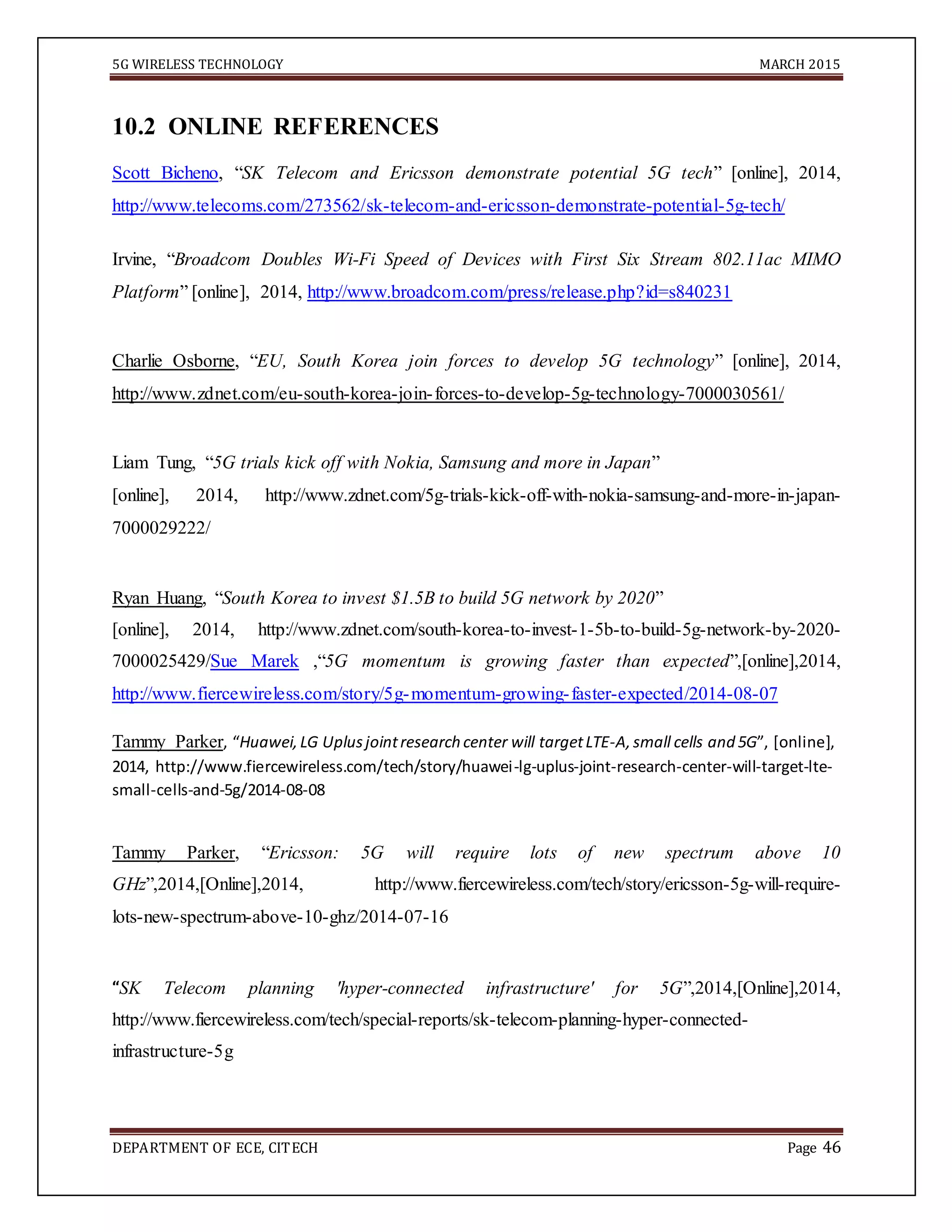 5G WIRELESS TECHNOLOGY MARCH 2015
DEPARTMENT OF ECE, CITECH Page 46
10.2 ONLINE REFERENCES
Scott Bicheno, “SK Telecom and Ericsson demonstrate potential 5G tech” [online], 2014,
http://www.telecoms.com/273562/sk-telecom-and-ericsson-demonstrate-potential-5g-tech/
Irvine, “Broadcom Doubles Wi-Fi Speed of Devices with First Six Stream 802.11ac MIMO
Platform” [online], 2014, http://www.broadcom.com/press/release.php?id=s840231
Charlie Osborne, “EU, South Korea join forces to develop 5G technology” [online], 2014,
http://www.zdnet.com/eu-south-korea-join-forces-to-develop-5g-technology-7000030561/
Liam Tung, “5G trials kick off with Nokia, Samsung and more in Japan”
[online], 2014, http://www.zdnet.com/5g-trials-kick-off-with-nokia-samsung-and-more-in-japan-
7000029222/
Ryan Huang, “South Korea to invest $1.5B to build 5G network by 2020”
[online], 2014, http://www.zdnet.com/south-korea-to-invest-1-5b-to-build-5g-network-by-2020-
7000025429/Sue Marek ,“5G momentum is growing faster than expected”,[online],2014,
http://www.fiercewireless.com/story/5g-momentum-growing-faster-expected/2014-08-07
Tammy Parker, “Huawei,LG Uplusjointresearch center will targetLTE-A,small cells and 5G”, [online],
2014, http://www.fiercewireless.com/tech/story/huawei-lg-uplus-joint-research-center-will-target-lte-
small-cells-and-5g/2014-08-08
Tammy Parker, “Ericsson: 5G will require lots of new spectrum above 10
GHz”,2014,[Online],2014, http://www.fiercewireless.com/tech/story/ericsson-5g-will-require-
lots-new-spectrum-above-10-ghz/2014-07-16
“SK Telecom planning 'hyper-connected infrastructure' for 5G”,2014,[Online],2014,
http://www.fiercewireless.com/tech/special-reports/sk-telecom-planning-hyper-connected-
infrastructure-5g
 