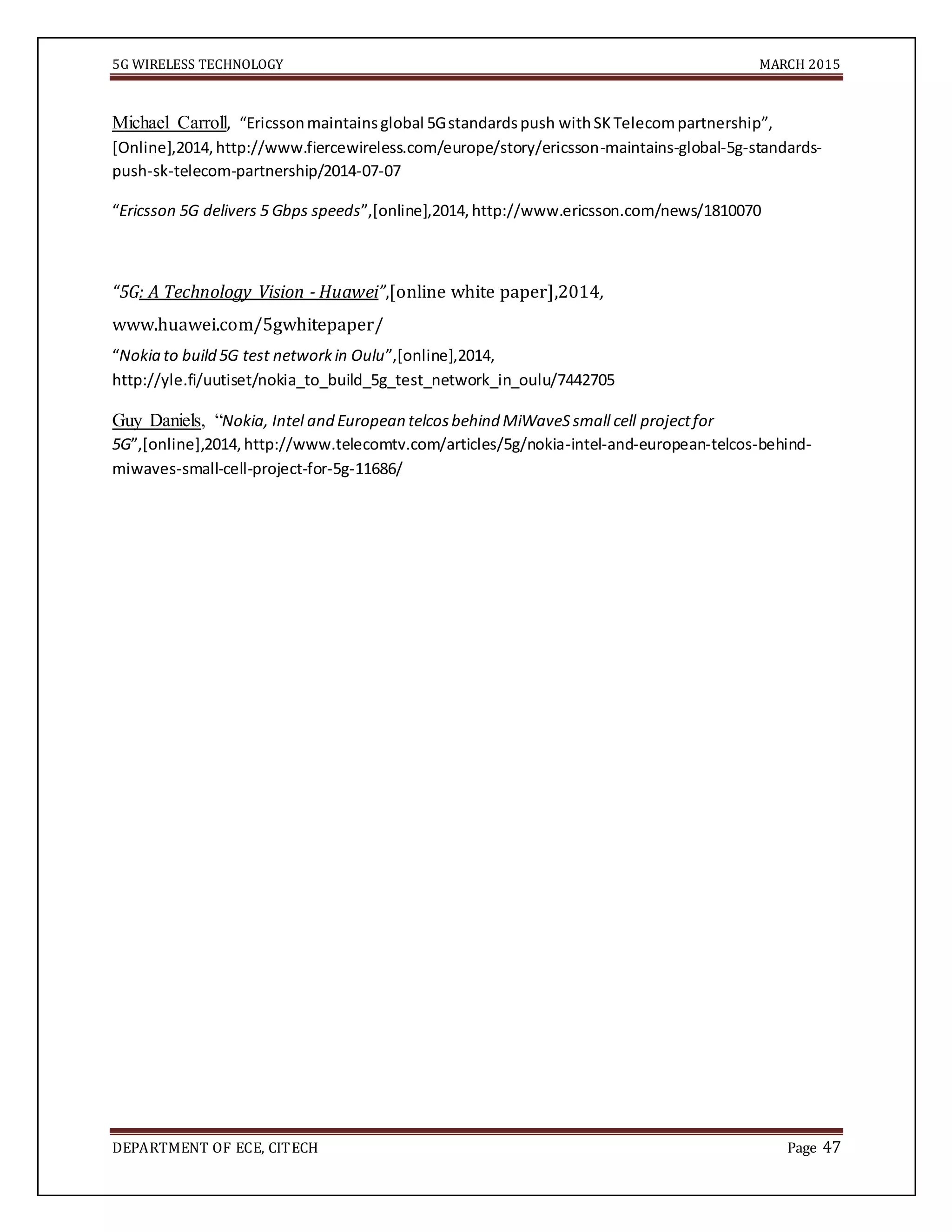 5G WIRELESS TECHNOLOGY MARCH 2015
DEPARTMENT OF ECE, CITECH Page 47
Michael Carroll, “Ericssonmaintainsglobal 5Gstandardspush withSKTelecompartnership”,
[Online],2014,http://www.fiercewireless.com/europe/story/ericsson-maintains-global-5g-standards-
push-sk-telecom-partnership/2014-07-07
“Ericsson 5G delivers 5 Gbps speeds”,[online],2014,http://www.ericsson.com/news/1810070
“5G: A Technology Vision - Huawei”,[online white paper],2014,
www.huawei.com/5gwhitepaper/
“Nokia to build 5G test networkin Oulu”,[online],2014,
http://yle.fi/uutiset/nokia_to_build_5g_test_network_in_oulu/7442705
Guy Daniels, “Nokia, Intel and European telcosbehind MiWaveSsmall cell projectfor
5G”,[online],2014,http://www.telecomtv.com/articles/5g/nokia-intel-and-european-telcos-behind-
miwaves-small-cell-project-for-5g-11686/
 