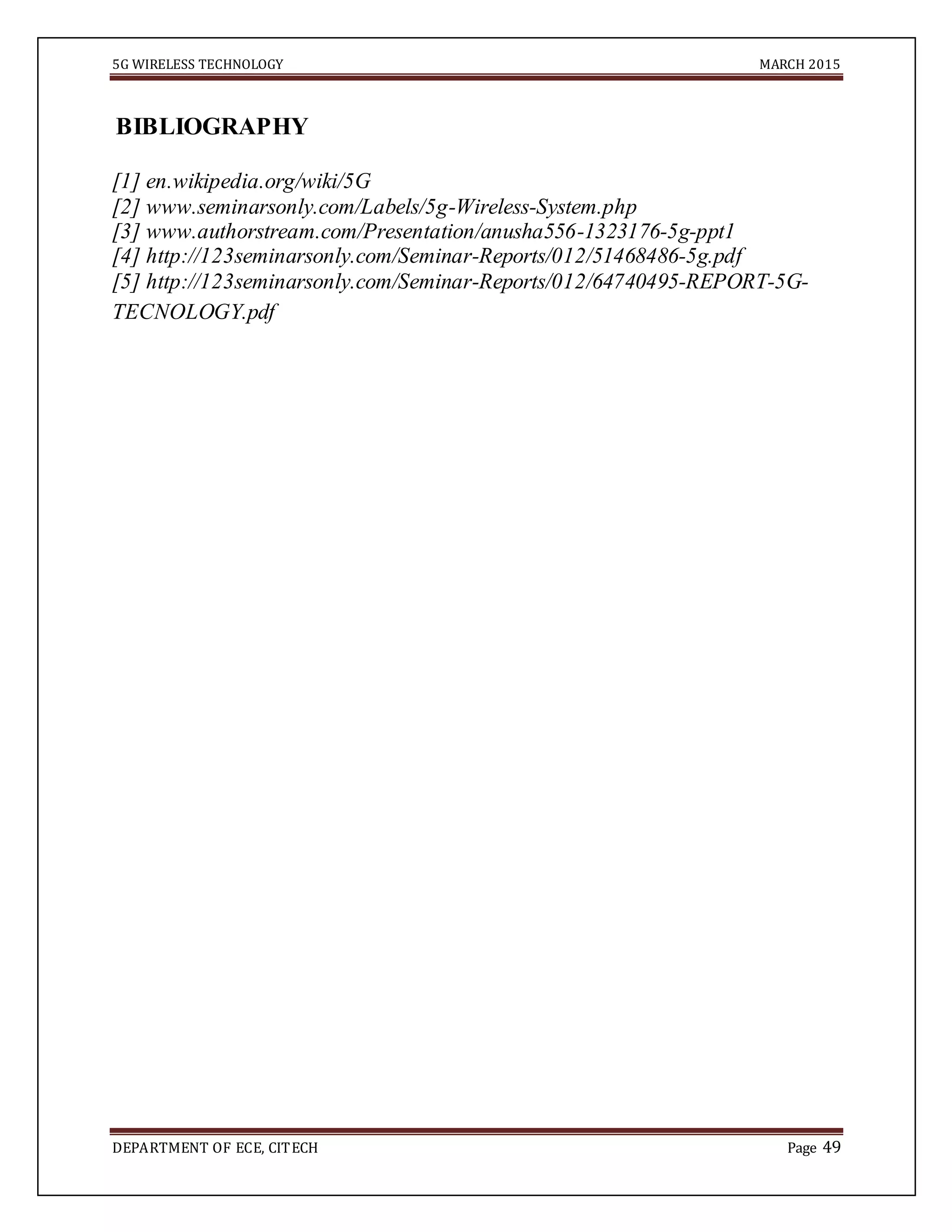 5G WIRELESS TECHNOLOGY MARCH 2015
DEPARTMENT OF ECE, CITECH Page 49
BIBLIOGRAPHY
[1] en.wikipedia.org/wiki/5G
[2] www.seminarsonly.com/Labels/5g-Wireless-System.php
[3] www.authorstream.com/Presentation/anusha556-1323176-5g-ppt1
[4] http://123seminarsonly.com/Seminar-Reports/012/51468486-5g.pdf
[5] http://123seminarsonly.com/Seminar-Reports/012/64740495-REPORT-5G-
TECNOLOGY.pdf
 