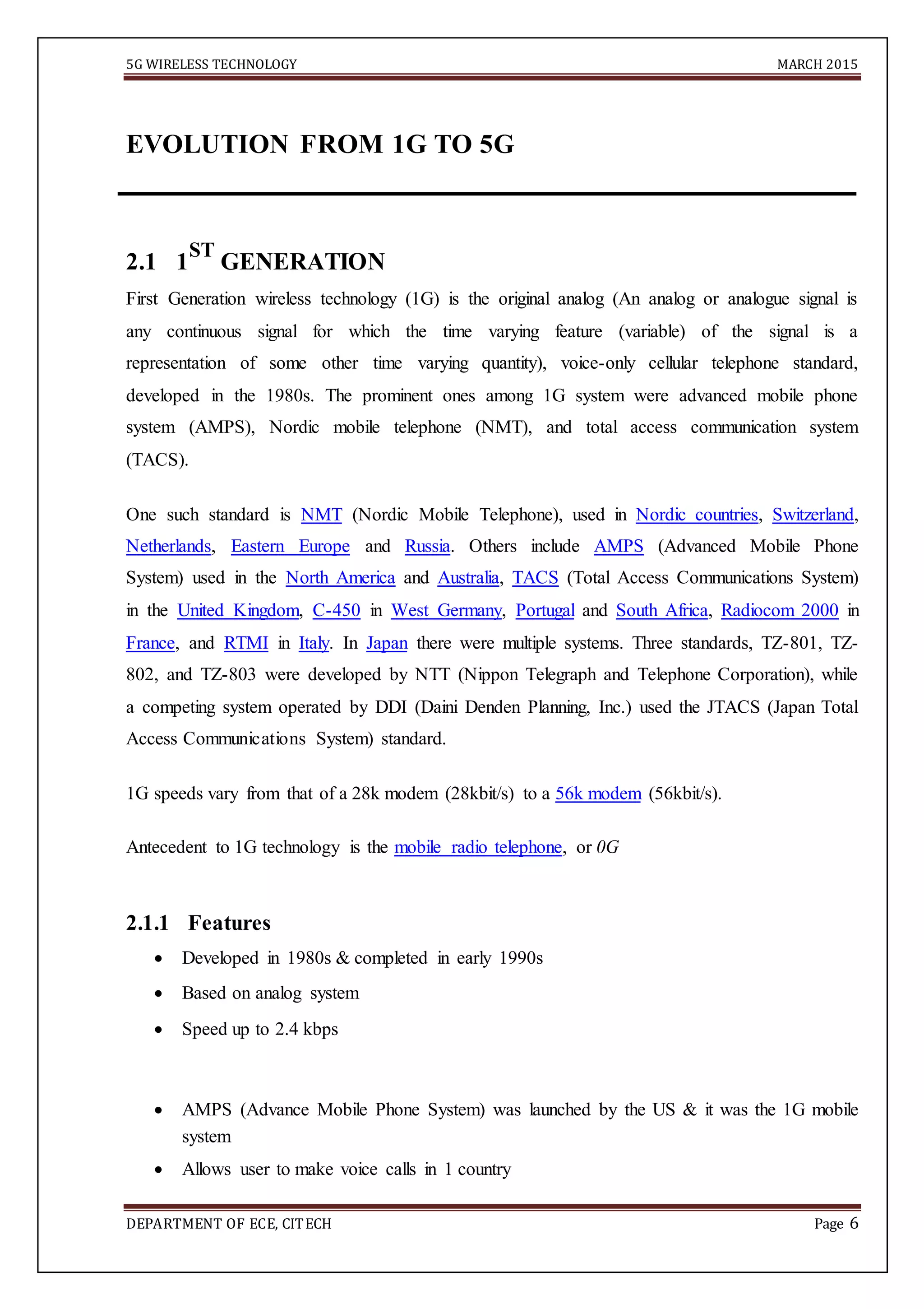 5G WIRELESS TECHNOLOGY MARCH 2015
DEPARTMENT OF ECE, CITECH Page 6
EVOLUTION FROM 1G TO 5G
2.1 1
ST
GENERATION
First Generation wireless technology (1G) is the original analog (An analog or analogue signal is
any continuous signal for which the time varying feature (variable) of the signal is a
representation of some other time varying quantity), voice-only cellular telephone standard,
developed in the 1980s. The prominent ones among 1G system were advanced mobile phone
system (AMPS), Nordic mobile telephone (NMT), and total access communication system
(TACS).
One such standard is NMT (Nordic Mobile Telephone), used in Nordic countries, Switzerland,
Netherlands, Eastern Europe and Russia. Others include AMPS (Advanced Mobile Phone
System) used in the North America and Australia, TACS (Total Access Communications System)
in the United Kingdom, C-450 in West Germany, Portugal and South Africa, Radiocom 2000 in
France, and RTMI in Italy. In Japan there were multiple systems. Three standards, TZ-801, TZ-
802, and TZ-803 were developed by NTT (Nippon Telegraph and Telephone Corporation), while
a competing system operated by DDI (Daini Denden Planning, Inc.) used the JTACS (Japan Total
Access Communications System) standard.
1G speeds vary from that of a 28k modem (28kbit/s) to a 56k modem (56kbit/s).
Antecedent to 1G technology is the mobile radio telephone, or 0G
2.1.1 Features
 Developed in 1980s & completed in early 1990s 

 Based on analog system 

 Speed up to 2.4 kbps 
 AMPS (Advance Mobile Phone System) was launched by the US & it was the 1G mobile
system 

 Allows user to make voice calls in 1 country 

 