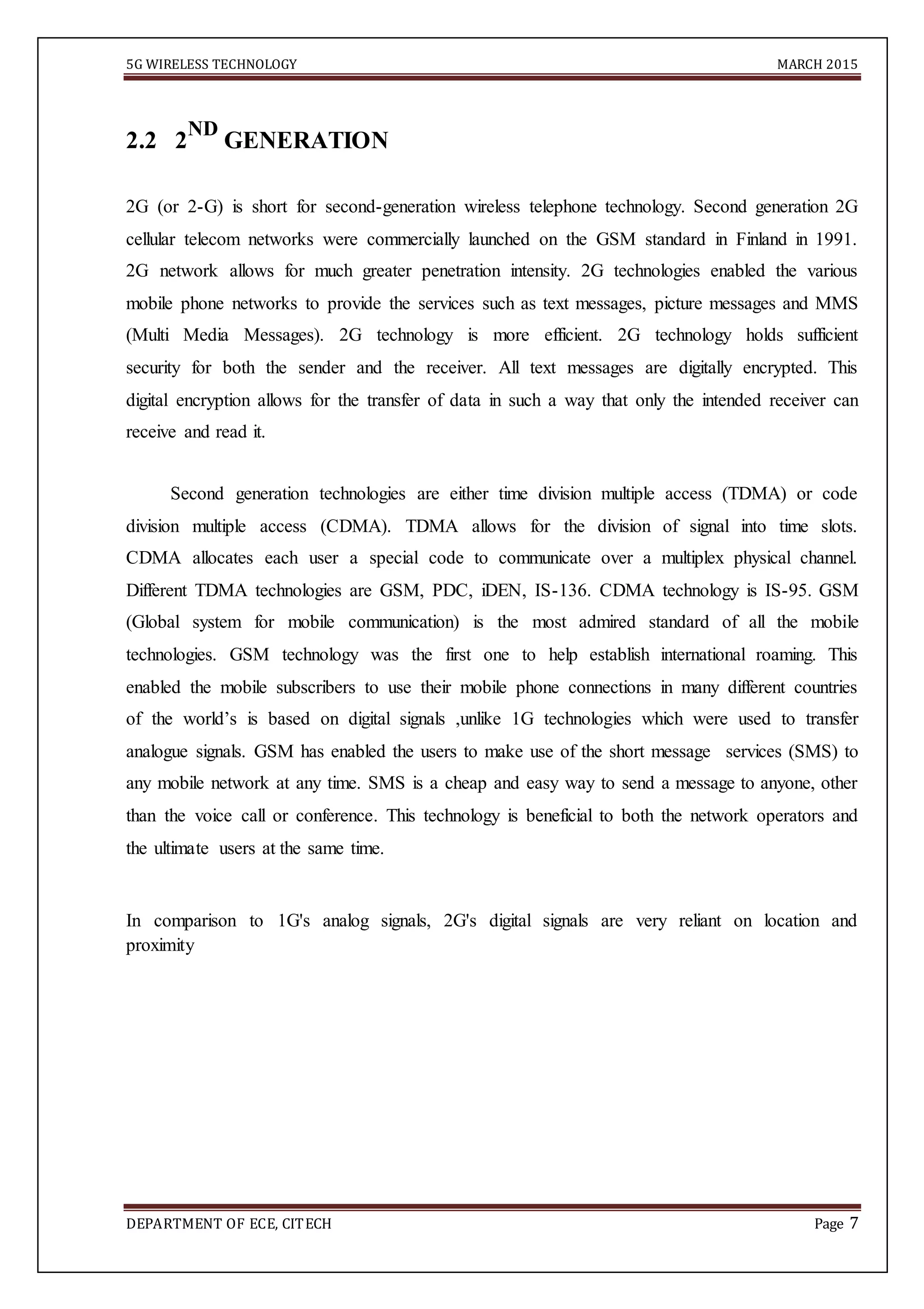 5G WIRELESS TECHNOLOGY MARCH 2015
DEPARTMENT OF ECE, CITECH Page 7
2.2 2
ND
GENERATION
2G (or 2-G) is short for second-generation wireless telephone technology. Second generation 2G
cellular telecom networks were commercially launched on the GSM standard in Finland in 1991.
2G network allows for much greater penetration intensity. 2G technologies enabled the various
mobile phone networks to provide the services such as text messages, picture messages and MMS
(Multi Media Messages). 2G technology is more efficient. 2G technology holds sufficient
security for both the sender and the receiver. All text messages are digitally encrypted. This
digital encryption allows for the transfer of data in such a way that only the intended receiver can
receive and read it.
Second generation technologies are either time division multiple access (TDMA) or code
division multiple access (CDMA). TDMA allows for the division of signal into time slots.
CDMA allocates each user a special code to communicate over a multiplex physical channel.
Different TDMA technologies are GSM, PDC, iDEN, IS-136. CDMA technology is IS-95. GSM
(Global system for mobile communication) is the most admired standard of all the mobile
technologies. GSM technology was the first one to help establish international roaming. This
enabled the mobile subscribers to use their mobile phone connections in many different countries
of the world’s is based on digital signals ,unlike 1G technologies which were used to transfer
analogue signals. GSM has enabled the users to make use of the short message services (SMS) to
any mobile network at any time. SMS is a cheap and easy way to send a message to anyone, other
than the voice call or conference. This technology is beneficial to both the network operators and
the ultimate users at the same time.
In comparison to 1G's analog signals, 2G's digital signals are very reliant on location and
proximity
 