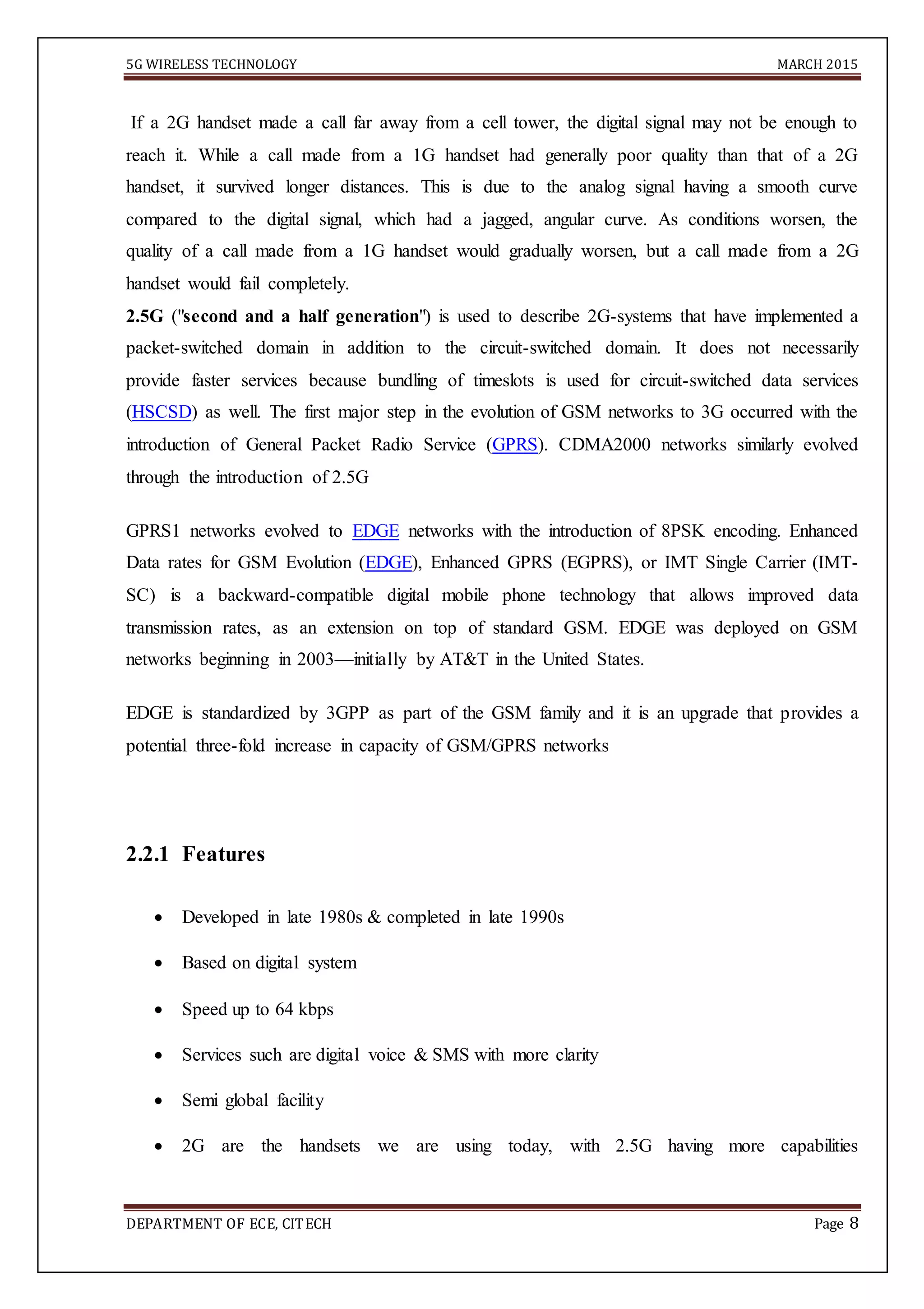 5G WIRELESS TECHNOLOGY MARCH 2015
DEPARTMENT OF ECE, CITECH Page 8
If a 2G handset made a call far away from a cell tower, the digital signal may not be enough to
reach it. While a call made from a 1G handset had generally poor quality than that of a 2G
handset, it survived longer distances. This is due to the analog signal having a smooth curve
compared to the digital signal, which had a jagged, angular curve. As conditions worsen, the
quality of a call made from a 1G handset would gradually worsen, but a call made from a 2G
handset would fail completely.
2.5G ("second and a half generation") is used to describe 2G-systems that have implemented a
packet-switched domain in addition to the circuit-switched domain. It does not necessarily
provide faster services because bundling of timeslots is used for circuit-switched data services
(HSCSD) as well. The first major step in the evolution of GSM networks to 3G occurred with the
introduction of General Packet Radio Service (GPRS). CDMA2000 networks similarly evolved
through the introduction of 2.5G
GPRS1 networks evolved to EDGE networks with the introduction of 8PSK encoding. Enhanced
Data rates for GSM Evolution (EDGE), Enhanced GPRS (EGPRS), or IMT Single Carrier (IMT-
SC) is a backward-compatible digital mobile phone technology that allows improved data
transmission rates, as an extension on top of standard GSM. EDGE was deployed on GSM
networks beginning in 2003—initially by AT&T in the United States.
EDGE is standardized by 3GPP as part of the GSM family and it is an upgrade that provides a
potential three-fold increase in capacity of GSM/GPRS networks
2.2.1 Features
 Developed in late 1980s & completed in late 1990s 

 Based on digital system 

 Speed up to 64 kbps 

 Services such are digital voice & SMS with more clarity 

 Semi global facility

 2G are the handsets we are using today, with 2.5G having more capabilities
 