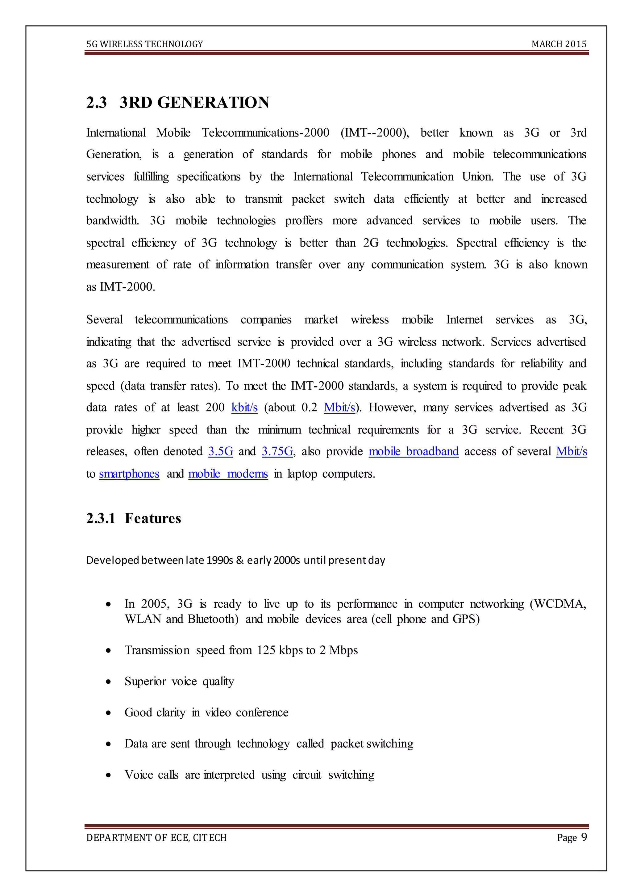 5G WIRELESS TECHNOLOGY MARCH 2015
DEPARTMENT OF ECE, CITECH Page 9

2.3 3RD GENERATION
International Mobile Telecommunications-2000 (IMT--2000), better known as 3G or 3rd
Generation, is a generation of standards for mobile phones and mobile telecommunications
services fulfilling specifications by the International Telecommunication Union. The use of 3G
technology is also able to transmit packet switch data efficiently at better and increased
bandwidth. 3G mobile technologies proffers more advanced services to mobile users. The
spectral efficiency of 3G technology is better than 2G technologies. Spectral efficiency is the
measurement of rate of information transfer over any communication system. 3G is also known
as IMT-2000.
Several telecommunications companies market wireless mobile Internet services as 3G,
indicating that the advertised service is provided over a 3G wireless network. Services advertised
as 3G are required to meet IMT-2000 technical standards, including standards for reliability and
speed (data transfer rates). To meet the IMT-2000 standards, a system is required to provide peak
data rates of at least 200 kbit/s (about 0.2 Mbit/s). However, many services advertised as 3G
provide higher speed than the minimum technical requirements for a 3G service. Recent 3G
releases, often denoted 3.5G and 3.75G, also provide mobile broadband access of several Mbit/s
to smartphones and mobile modems in laptop computers.
2.3.1 Features
Developedbetweenlate 1990s & early2000s until presentday 

 In 2005, 3G is ready to live up to its performance in computer networking (WCDMA,
WLAN and Bluetooth) and mobile devices area (cell phone and GPS) 

 Transmission speed from 125 kbps to 2 Mbps 

 Superior voice quality 

 Good clarity in video conference 

 Data are sent through technology called packet switching 

 Voice calls are interpreted using circuit switching 

 