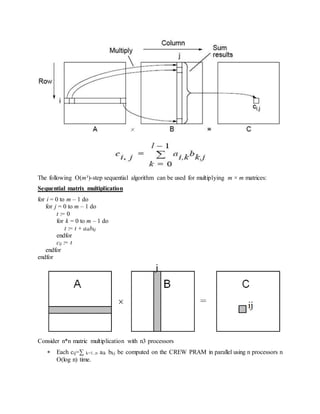 The following O(m³)-step sequential algorithm can be used for multiplying m × m matrices:
Sequential matrix multiplication
for i = 0 to m – 1 do
for j = 0 to m – 1 do
t := 0
for k = 0 to m – 1 do
t := t + aikbkj
endfor
cij := t
endfor
endfor
Consider n*n matric multiplication with n3 processors
 Each cij=∑ k=1..n aik bkj be computed on the CREW PRAM in parallel using n processors n
O(log n) time.
 