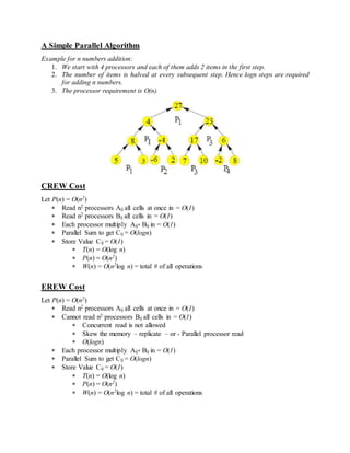 A Simple Parallel Algorithm
Example for n numbers addition:
1. We start with 4 processors and each of them adds 2 items in the first step.
2. The number of items is halved at every subsequent step. Hence logn steps are required
for adding n numbers.
3. The processor requirement is O(n).
CREW Cost
Let P(n) = O(n2)
 Read n2 processors Aij all cells at once in = O(1)
 Read n2 processors Bij all cells in = O(1)
 Each processor multiply Aij* Bij in = O(1)
 Parallel Sum to get Cij = O(logn)
 Store Value Cij = O(1)
 T(n) = O(log n)
 P(n) = O(n2)
 W(n) = O(n2log n) = total # of all operations
EREW Cost
Let P(n) = O(n2)
 Read n2 processors Aij all cells at once in = O(1)
 Cannot read n2 processors Bij all cells in = O(1)
 Concurrent read is not allowed
 Skew the memory – replicate – or - Parallel processor read
 O(logn)
 Each processor multiply Aij* Bij in = O(1)
 Parallel Sum to get Cij = O(logn)
 Store Value Cij = O(1)
 T(n) = O(log n)
 P(n) = O(n2)
 W(n) = O(n2log n) = total # of all operations
 