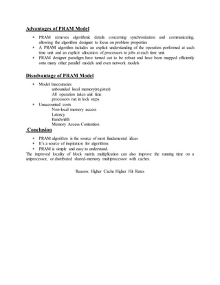 Advantages of PRAM Model
 PRAM removes algorithmic details concerning synchronization and communicating,
allowing the algorithm designer to focus on problem properties
 A PRAM algorithm includes an explicit understanding of the operation performed at each
time unit and an explicit allocation of processors to jobs at each time unit.
 PRAM designer paradigm have turned out to be robust and have been mapped efficiently
onto many other parallel models and even network models
Disadvantage of PRAM Model
 Model Inaccuracies
unbounded local memory(register)
All operation takes unit time
processors run in lock steps
 Unaccounted costs
Non-local memory access
Latency
Bandwidth
Memory Access Contention
Conclusion
 PRAM algorithm is the source of most fundamental ideas
 It’s a source of inspiration for algorithms
 PRAM is simple and easy to understand.
The improved locality of block matrix multiplication can also improve the running time on a
uniprocessor, or distributed shared-memory multiprocessor with caches.
Reason: Higher Cache Higher Hit Rates
 