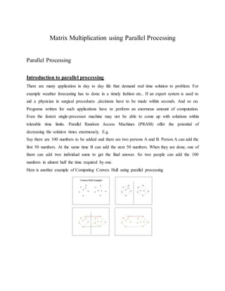 Matrix Multiplication using Parallel Processing
Parallel Processing
Introduction to parallel processing
There are many application in day to day life that demand real time solution to problem. For
example weather forecasting has to done in a timely fashion etc.. If an expert system is used to
aid a physician in surgical procedures ,decisions have to be made within seconds. And so on.
Programs written for such applications have to perform an enormous amount of computation.
Even the fastest single-processor machine may not be able to come up with solutions within
tolerable time limits. Parallel Random Access Machines (PRAM) offer the potential of
decreasing the solution times enormously. E.g.
Say there are 100 numbers to be added and there are two persons A and B. Person A can add the
first 50 numbers. At the same time B can add the next 50 numbers. When they are done, one of
them can add two individual sums to get the final answer. So two people can add the 100
numbers in almost half the time required by one.
Here is another example of Computing Convex Hull using parallel processing
 