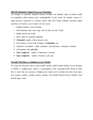 PRAM Modelfor Single ProcessorMachine.
The designer of sequential algorithm typically formulates the algorithm using an abstract model
of computation called random access machine(RAM). In this model, the machine consist of a
single processor connected to a memory system. Each CPU include arithmetic operation, logical
operation, and memory access require one step access.
 Standard Random Access Machine
 Each Operation load, store, jump, add, etc takes one unit of time.
 Simply general one model.
 Basic model for sequential algorithm
 Unbounded number of local memory cells
 Each memory cell can hold an integer of unbounded size
 Instruction set included –simple operations, data operations, comparator, branches
 All operations take unit time
 Time complexity = number of instructions executed
 Space complexity = number of memory cells used
Parallel Machine or multiprocessor Model
We begin this discussion with an ideal parallel machine called Parallel Random Access Machine,
or PRAM. A multiprocessor model is a generalization of the sequenatial RAM Model in which
there is more than one processor. Multiprocessor model can be classified into three basic types,
local memory machine, modular memory machine, and Parallel Random-Access Machien. Each
describe figure below
 