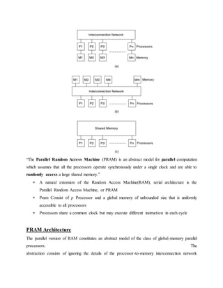 “The Parallel Random Access Machine (PRAM) is an abstract model for parallel computation
which assumes that all the processors operate synchronously under a single clock and are able to
randomly access a large shared memory.”
 A natural extension of the Random Access Machine(RAM), serial architecture is the
Parallel Random Access Machine, or PRAM
 Pram Consist of p Processor and a global memory of unbounded size that is uniformly
accessible to all processors
 Processors share a common clock but may execute different instruction in each cycle
PRAM Architecture
The parallel version of RAM constitutes an abstract model of the class of global-memory parallel
processors. The
abstraction consists of ignoring the details of the processor-to-memory interconnection network
 