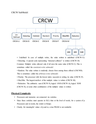 CRCW SubModel
• Undefined: In case of multiple writes, the value written is undefined (CRCW-U).
• Detecting: A special code representing “detected collision” is written (CRCW-D).
Common: Multiple writes allowed only if all store the same value (CRCW-C). This is
sometimes called the consistent-write submodel.
• Random: The value written is randomly chosen from among those offered (CRCWR).
This is sometimes called the arbitrary-write submodel.
• Priority: The processor with the lowest index succeeds in writing its value (CRCW-P).
• Max/Min: The largest/smallest of the multiple values is written (CRCW-M).
• Reduction: The arithmetic sum (CRCW-S), logical AND (CRCW-A), logical XOR
(CRCW-X), or some other combination of the multiple values is written.
Physical Complexity
 Processors and memories are connected via switches.
 Since these switches must operate in O(1) time at the level of words, for a system of p
Processors and m words, the switch is O(mp).
 Clearly, for meaningful values of p and m, a true PRAM is not realizable
 