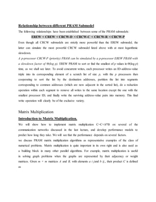 Relationship between different PRAM Submodel
The following relationships have been established between some of the PRAM submodels:
EREW < CREW < CRCW-D < CRCW-C < CRCW-R < CRCW-P
Even though all CRCW submodels are strictly more powerful than the EREW submodel, the
latter can simulate the most powerful CRCW submodel listed above with at most logarithmic
slowdown.
A p-processor CRCW-P (priority) PRAM can be simulated by a p-processor EREW PRAM with
a slowdown factor of Θ(log p). EREW PRAM to sort or find the smallest of p values in Θ(log p)
time, as we shall see later. To avoid concurrent writes, each processor writes an ID-address-value
triple into its corresponding element of a scratch list of size p, with the p processors then
cooperating to sort the list by the destination addresses, partition the list into segments
corresponding to common addresses (which are now adjacent in the sorted list), do a reduction
operation within each segment to remove all writes to the same location except the one with the
smallest processor ID, and finally write the surviving address-value pairs into memory. This final
write operation will clearly be of the exclusive variety.
Matrix Multiplication
Introduction to Matrix Multiplication.
We will show how to implement matrix multiplication C=C+A*B on several of the
communication networks discussed in the last lecture, and develop performance models to
predict how long they take. We will see that the performance depends on several factors.
we discuss PRAM matrix multiplication algorithms as representative examples of the class of
numerical problems. Matrix multiplication is quite important in its own right and is also used as
a building block in many other parallel algorithms. For example, matrix multiplication is useful
in solving graph problems when the graphs are represented by their adjacency or weight
matrices. Given m × m matrices A and B, with elements a i jand b ij,, their product C is defined
as
 