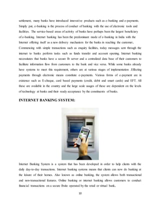 10
settlement, many banks have introduced innovative products such as e-banking and e-payments.
Simply put, e-banking is the process of conduct of banking with the use of electronic tools and
facilities. The service-based areas of activity of banks have perhaps been the largest beneficiary
of e-banking. Internet banking has been the predominant mode of e-banking in India with the
Internet offering itself as a new delivery mechanism for the banks in reaching the customer.
Commencing with simple transactions such as enquiry facilities, today messages sent through the
internet to banks perform tasks such as funds transfer and account opening. Internet banking
necessitates that banks have a secure Ib server and a centralized data base of their customers to
facilitate information flow from customers to the bank and vice versa. While some banks already
have systems to meet this requirement, others are at various stages of implementation .Effecting
payments through electronic means constitute e-payments. Various forms of e-payment are in
existence such as E-cheque, card based payments (credit, debit and smart cards) and EFT. All
these are available in the country and the large scale usages of these are dependent on the levels
of technology at banks and their ready acceptance by the constituents of banks.
INTERNET BANKING SYSTEM:
Internet Banking System is a system that has been developed in order to help clients with the
daily day-to-day transactions. Internet banking systems means that clients can now do banking at
the leisure of their homes. Also known as online banking, the system allows both transactional
and non-transactional features. Online banking or internet banking allows customers to conduct
financial transactions on a secure Ibsite operated by the retail or virtual bank.
 