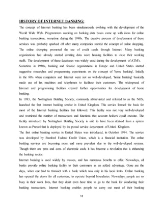 11
HISTORY OF INTERNET BANKING:
The concept of Internet banking has been simultaneously evolving with the development of the
World Wide Web. Programmers working on banking data bases came up with ideas for online
banking transactions, sometime during the 1980s. The creative process of development of these
services was probably sparked off after many companies started the concept of online shopping.
The online shopping promoted the use of credit cards through Internet. Many banking
organizations had already started creating data ware housing facilities to ease their working
staffs. The development of these databases was widely used during the development of ATM's.
Sometime in 1980s, banking and finance organizations in Europe and United States started
suggestive researches and programming experiments on the concept of 'home banking'. Initially
in the 80's when computers and Internet were not so well-developed, 'home banking' basically
made use of fax machines and telephones to facilitate their customers. The widespread of
Internet and programming facilities created further opportunities for development of home
banking.
In 1983, the Nottingham Building Society, commonly abbreviated and referred to as the NBS,
launched the first Internet banking service in United Kingdom. This service formed the basis for
most of the Internet banking facilities that followed. This facility was not very well-developed
and restricted the number of transactions and functions that account holders could execute. The
facility introduced by Nottingham Building Society is said to have been derived from a system
known as Prestel that is deployed by the postal service department of United Kingdom.
The first online banking service in United States was introduced, in October 1994. The service
was developed by Stanford Federal Credit Union, which is a financial institution. The online
banking services are becoming more and more prevalent due to the well-developed systems.
Though there are pros and cons of electronic cash, it has become a revolution that is enhancing
the banking sector.
Internet banking is used widely by masses, and has numerous benefits to offer. Nowadays, all
banks provide online banking facility to their customers as an added advantage. Gone are the
days, when one had to transact with a bank which was only in his local limits. Online banking
has opened the doors for all customers, to operate beyond boundaries. Nowadays, people are so
busy in their work lives, that they don't even have time to go to the bank for conducting their
banking transactions. Internet banking enables people to carry out most of their banking
 