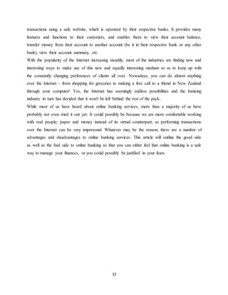12
transactions using a safe website, which is operated by their respective banks. It provides many
features and functions to their customers, and enables them to view their account balance,
transfer money from their account to another account (be it in their respective bank or any other
bank), view their account summary, etc.
With the popularity of the Internet increasing steadily, most of the industries are finding new and
interesting ways to make use of this new and equally interesting medium so as to keep up with
the constantly changing preferences of clients all over. Nowadays, you can do almost anything
over the Internet - from shopping for groceries to making a free call to a friend in New Zealand
through your computer! Yes, the Internet has seemingly endless possibilities and the banking
industry in turn has decided that it won't be left behind the rest of the pack.
While most of us have heard about online banking services, more than a majority of us have
probably not even tried it out yet. It could possibly be because we are more comfortable working
with real people; paper and money instead of its virtual counterpart, as performing transactions
over the Internet can be very impersonal. Whatever may be the reason; there are a number of
advantages and disadvantages to online banking services. This article will outline the good side
as well as the bad side to online banking so that you can either feel that online banking is a safe
way to manage your finances, or you could possibly be justified in your fears.
 