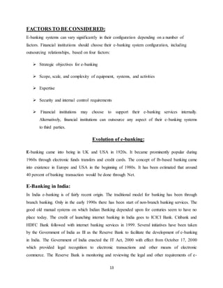 13
FACTORS TO BE CONSIDERED:
E-banking systems can vary significantly in their configuration depending on a number of
factors. Financial institutions should choose their e-banking system configuration, including
outsourcing relationships, based on four factors:
 Strategic objectives for e-banking
 Scope, scale, and complexity of equipment, systems, and activities
 Expertise
 Security and internal control requirements
 Financial institutions may choose to support their e-banking services internally.
Alternatively, financial institutions can outsource any aspect of their e-banking systems
to third parties.
Evolution of e-banking:
E-banking came into being in UK and USA in 1920s. It became prominently popular during
1960s through electronic funds transfers and credit cards. The concept of Ib-based banking came
into existence in Europe and USA in the beginning of 1980s. It has been estimated that around
40 percent of banking transaction would be done through Net.
E-Banking in India:
In India e-banking is of fairly recent origin. The traditional model for banking has been through
branch banking. Only in the early 1990s there has been start of non-branch banking services. The
good old manual systems on which Indian Banking depended upon for centuries seem to have no
place today. The credit of launching internet banking in India goes to ICICI Bank. Citibank and
HDFC Bank followed with internet banking services in 1999. Several initiatives have been taken
by the Government of India as Ill as the Reserve Bank to facilitate the development of e-banking
in India. The Government of India enacted the IT Act, 2000 with effect from October 17, 2000
which provided legal recognition to electronic transactions and other means of electronic
commerce. The Reserve Bank is monitoring and reviewing the legal and other requirements of e-
 