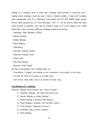 14
banking on a continuous basis to ensure that e-banking would develop on sound lines and e-
banking related challenges would not pose a threat to financial stability. A high level Committee
under chairmanship of Dr. K.C. Chakrabarty and members from IIT, IIM, IDRBT, Banks and the
Reserve Bank prepared the „IT Vision Document- 2011-17‟, for the Reserve Bank and banks
which provides an indicative road map for enhanced usage of IT in the banking sector. Indian
banks offer to their customers following e-banking products and services:
Banking
The three broad facilities that e-banking offers are:
- Complete your banking at your convenience in the comfort of your home.
- There are no queues at an online bank.
- Bank online services is provided 24 hours a day.
Classification of E - Banking:
Electronic banking can be classified into 3 narrow sections:-
1. Telephone Banking ( The oldest and poorest one )
2. Internet Banking (or Online Banking )
3. Mobile Banking ( Including SMS Banking )
4. Phone Banking ( Including ATS and client advisor )
5. WAP (Wireless Application Protocol )
6. E-Banking using personal computers
7. Home Banking
 