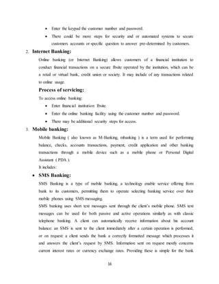16
 Enter the keypad the customer number and password.
 There could be more steps for security and or automated systems to secure
customers accounts or specific question to answer pre-determined by customers.
2. Internet Banking:
Online banking (or Internet Banking) allows customers of a financial institution to
conduct financial transactions on a secure Ibsite operated by the institution, which can be
a retail or virtual bank, credit union or society. It may include of any transactions related
to online usage.
Process of servicing:
To access online banking:
 Enter financial institution Ibsite.
 Enter the online banking facility using the customer number and password.
 There may be additional security steps for access.
3. Mobile banking:
Mobile Banking ( also known as M-Banking, mbanking ) is a term used for performing
balance, checks, accounts transactions, payment, credit application and other banking
transactions through a mobile device such as a mobile phone or Personal Digital
Assistant ( PDA ).
It includes:
 SMS Banking:
SMS Banking is a type of mobile banking, a technology enable service offering from
bank to its customers, permitting them to operate selecting banking service over their
mobile phones using SMS messaging.
SMS banking uses short text messages sent through the client’s mobile phone. SMS text
messages can be used for both passive and active operations similarly as with classic
telephone banking. A client can automatically receive information about his account
balance: an SMS is sent to the client immediately after a certain operation is performed,
or on request: a client sends the bank a correctly formatted message which processes it
and answers the client’s request by SMS. Information sent on request mostly concerns
current interest rates or currency exchange rates. Providing these is simple for the bank
 