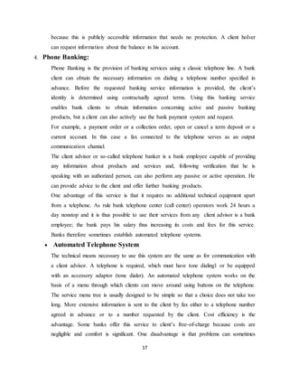 17
because this is publicly accessible information that needs no protection. A client hoIver
can request information about the balance in his account.
4. Phone Banking:
Phone Banking is the provision of banking services using a classic telephone line. A bank
client can obtain the necessary information on dialing a telephone number specified in
advance. Before the requested banking service information is provided, the client’s
identity is determined using contractually agreed terms. Using this banking service
enables bank clients to obtain information concerning active and passive banking
products, but a client can also actively use the bank payment system and request.
For example, a payment order or a collection order, open or cancel a term deposit or a
current account. In this case a fax connected to the telephone serves as an output
communication channel.
The client advisor or so-called telephone banker is a bank employee capable of providing
any information about products and services and, following verification that he is
speaking with an authorized person, can also perform any passive or active operation. He
can provide advice to the client and offer further banking products.
One advantage of this service is that it requires no additional technical equipment apart
from a telephone. As rule bank telephone center (call center) operators work 24 hours a
day nonstop and it is thus possible to use their services from any client advisor is a bank
employee; the bank pays his salary thus increasing its costs and fees for this service.
Banks therefore sometimes establish automated telephone systems.
 Automated Telephone System
The technical means necessary to use this system are the same as for communication with
a client advisor. A telephone is required, which must have tone dialing1 or be equipped
with an accessory adaptor (tone dialer). An automated telephone system works on the
basis of a menu through which clients can move around using buttons on the telephone.
The service menu tree is usually designed to be simple so that a choice does not take too
long. More extensive information is sent to the client by fax either to a telephone number
agreed in advance or to a number requested by the client. Cost efficiency is the
advantage. Some banks offer this service to client’s free-of-charge because costs are
negligible and comfort is significant. One disadvantage is that problems can sometimes
 