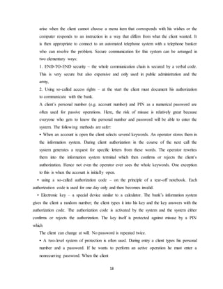 18
arise when the client cannot choose a menu item that corresponds with his wishes or the
computer responds to an instruction in a way that differs from what the client wanted. It
is then appropriate to connect to an automated telephone system with a telephone banker
who can resolve the problem. Secure communication for this system can be arranged in
two elementary ways:
1. END-TO-END security – the whole communication chain is secured by a verbal code.
This is very secure but also expensive and only used in public administration and the
army,
2. Using so-called access rights – at the start the client must document his authorization
to communicate with the bank.
A client’s personal number (e.g. account number) and PIN as a numerical password are
often used for passive operations. Here, the risk of misuse is relatively great because
everyone who gets to know the personal number and password will be able to enter the
system. The following methods are safer:
• When an account is open the client selects several keywords. An operator stores them in
the information system. During client authorization in the course of the next call the
system generates a request for specific letters from these words. The operator rewrites
them into the information system terminal which then confirms or rejects the client’s
authorization. Hence not even the operator ever sees the whole keywords. One exception
to this is when the account is initially open.
• using a so-called authorization code – on the principle of a tear-off notebook. Each
authorization code is used for one day only and then becomes invalid.
• Electronic key – a special device similar to a calculator. The bank’s information system
gives the client a random number; the client types it into his key and the key answers with the
authorization code. The authorization code is activated by the system and the system either
confirms or rejects the authorization. The key itself is protected against misuse by a PIN
which
The client can change at will. No password is repeated twice.
• A two-level system of protection is often used. During entry a client types his personal
number and a password. If he wants to perform an active operation he must enter a
nonrecurring password. When the client
 