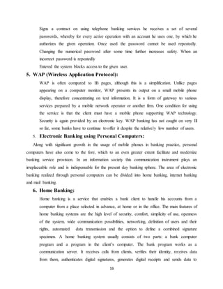 19
Signs a contract on using telephone banking services he receives a set of several
passwords, whereby for every active operation with an account he uses one, by which he
authorizes the given operation. Once used the password cannot be used repeatedly.
Changing the numerical password after some time further increases safety. When an
incorrect password is repeatedly
Entered the system blocks access to the given user.
5. WAP (Wireless Application Protocol):
WAP is often compared to IB pages, although this is a simplification. Unlike pages
appearing on a computer monitor, WAP presents its output on a small mobile phone
display, therefore concentrating on text information. It is a form of gateway to various
services prepared by a mobile network operator or another firm. One condition for using
the service is that the client must have a mobile phone supporting WAP technology.
Security is again provided by an electronic key. WAP banking has not caught on very Ill
so far, some banks have to continue to offer it despite the relatively low number of users.
5. Electronic Banking using Personal Computers:
Along with significant growth in the usage of mobile phones in banking practice, personal
computers have also come to the fore, which to an even greater extent facilitate and modernize
banking service provision. In an information society this communication instrument plays an
irreplaceable role and is indispensable for the present day banking sphere. The area of electronic
banking realized through personal computers can be divided into home banking, internet banking
and mail banking.
6. Home Banking:
Home banking is a service that enables a bank client to handle his accounts from a
computer from a place selected in advance, at home or in the office. The main features of
home banking systems are the high level of security, comfort, simplicity of use, openness
of the system, wide communication possibilities, networking, definition of users and their
rights, automated data transmission and the option to define a combined signature
specimen. A home banking system usually consists of two parts: a bank computer
program and a program in the client’s computer. The bank program works as a
communication server. It receives calls from clients, verifies their identity, receives data
from them, authenticates digital signatures, generates digital receipts and sends data to
 