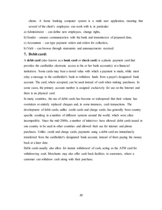 20
clients. A home banking computer system is a multi user application, meaning that
several of the client’s employees can work with it, in particular:
a) Administrator – can define new employees, change rights,
b) Sender – ensures communication with the bank and transmission of prepared data,
c) Accountant – can type payment orders and orders for collection,.
b) VieIr – can browse through statements and announcements received.
7. Debit card:
A debit card (also known as a bank card or check card) is a plastic payment card that
provides the cardholder electronic access to his or her bank account(s) at a financial
institution. Some cards may bear a stored value with which a payment is made, while most
relay a message to the cardholder's bank to withdraw funds from a payer's designated bank
account. The card, where accepted, can be used instead of cash when making purchases. In
some cases, the primary account number is assigned exclusively for use on the Internet and
there is no physical card.
In many countries, the use of debit cards has become so widespread that their volume has
overtaken or entirely replaced cheques and, in some instances, cash transactions. The
development of debit cards, unlike credit cards and charge cards, has generally been country
specific resulting in a number of different systems around the world, which were often
incompatible. Since the mid-2000s, a number of initiatives have allowed debit cards issued in
one country to be used in other countries and allowed their use for internet and phone
purchases. Unlike credit and charge cards, payments using a debit card are immediately
transferred from the cardholder's designated bank account, instead of them paying the money
back at a later date.
Debit cards usually also allow for instant withdrawal of cash, acting as the ATM card for
withdrawing cash. Merchants may also offer cash back facilities to customers, where a
customer can withdraw cash along with their purchase.
 