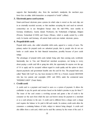 22
supports that functionality); also, from the merchant's standpoint, the merchant pays
lower fees on online debit transaction as compared to "credit" (offline).
3. Electronic purse card system:
Smart-card-based electronic purse systems (in which value is stored on the card chip, not
in an externally recorded account, so that machines accepting the card need no network
connectivity) are in use throughout Europe since the mid-1990s, most notably in
Germany (Geldkarte), Austria (Quick Wertkarte), the Netherlands (Chipknip), Belgium
(Proton), Switzerland (CASH) and France (Moneo, which is usually carried by a debit
card). In Austria and Germany, all current bank cards now include electronic purses.
4. Prepaid debit card:
Prepaid debit cards, also called reloadable debit cards, appeal to a variety of users. The
primary market for prepaid cards are unbanked people, that is, people who do not use
banks or credit unions for their financial transactions, possibly because of poor credit
ratings.
The advantages of prepaid debit cards include being safer than carrying cash, worldwide
functionality due to Visa and MasterCard merchant acceptance, not having to worry
about paying a credit card bill or going into debt, the opportunity for anyone over the age
of 18 to apply and be accepted without regard to credit quality and the option to direct
deposit paychecks and government benefits onto the card for free. The prepaid bank card,
called "Bank Gift Card" too, has been invented in 2001 by a French, Laurent GRANIER
who has two patents and copyrights (2001 and 2002), under the commercial name
"SPIDERCUARD" (Trade Mark).
8. Credit card:
A credit card is a payment card issued to users as a system of payment. It allows the
cardholder to pay for goods and services based on the holder's promise to pay for them.[1]
The issuer of the card creates a revolving account and grants a line of credit to the
consumer (or the user) from which the user can borrow money for payment to a merchant
or as a cash advance to the user. A credit card is different from a charge card: a charge
card requires the balance to be paid in full each month. In contrast, credit cards allow the
consumers a continuing balance of debt, subject to interest being charged. A credit card
also differs from a cash card, which can be used like currency by the owner of the card. A
 