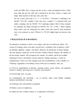 23
credit card differs from a charge card also in that a credit card typically involves a third-
party entity that pays the seller and is reimbursed by the buyer, whereas a charge card
simply defers payment by the buyer until a later date.
The size of most credit cards is 3 3⁄8 × 2 1⁄8 in (85.60 × 53.98 mm),[3] conforming to the
ISO/IEC 7810 ID-1 standard. Credit cards have a printed [4] or embossed bank card
number complying with the ISO/IEC 7812 numbering standard. Both of these standards
are maintained and further developed by ISO/IEC JTC 1/SC 17/WG 1. Before magnetic
stripe readers came into widespread use, plastic credit cards issued by many department
stores were produced on stock ("Princess" or "CR-50") slightly longer and narrower than
7810.
CHALLENGES IN E-BANKING:
The information technology in itself is not a solution and it has to be effectively utilized. The
concept of e-banking cannot work unless and until have a centralized body or institution, which
can formulate guidelines, regulate, and monitor effectively the functioning of Internet banking.
The most important requirement for the successful working of Internet banking is the adoption of
the best security methods. This presupposes the existence of a uniform and the best available
technological devices and methods to protect electronic banking transactions. In order for
computerization to take care of the emerging needs, the recommendations of the Committee on
Technology Upgradation in the Banking Sector (1999) may be considered. These are:
(1) Need for standardization of hardware, operating systems, system software, and application
software to facilitate interconnectivity of systems across branches
(2) Need for high levels of security
(3) Communication and networking - use of networks which would facilitate centralized
databases and distributed processing
(4) Technology plan with periodical up gradation
(5) Business process re-engineering
(6) Address the issue of human relations in a computerized environment
 