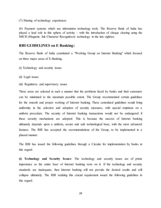 24
(7) Sharing of technology experiences
(8) Payment systems which use information technology tools. The Reserve Bank of India has
played a lead role in this sphere of activity - with the introduction of cheque clearing using the
MICR (Magnetic Ink Character Recognition) technology in the late eighties.
RBI GUIDELINES on E Banking:
The Reserve Bank of India constituted a "Working Group on Internet Banking" which focused
on three major areas of E-Banking.
(i) Technology and security issues
(ii) Legal issues
(iii) Regulatory and supervisory issues
These areas are selected in such a manner that the problems faced by banks and their customers
can be minimized to the maximum possible extent. The Group recommended certain guidelines
for the smooth and proper working of Internet banking. These centralized guidelines would bring
uniformity in the selection and adoption of security measures, with special emphasis on a
uniform procedure. The security of Internet banking transactions would not be endangered if
these security mechanisms are adopted. This is because the success of Internet banking
ultimately depends upon a uniform, secure and safe technological base, with the most advanced
features. The RBI has accepted the recommendations of the Group, to be implemented in a
phased manner.
The RBI has issued the following guidelines through a Circular for implementation by banks in
this regard:
(i) Technology and Security Issues: The technology and security issues are of prime
importance as the entire base of Internet banking rests on it. If the technology and security
standards are inadequate, then Internet banking will not provide the desired results and will
collapse ultimately. The RBI realizing this crucial requirement issued the following guidelines in
this regard:
 