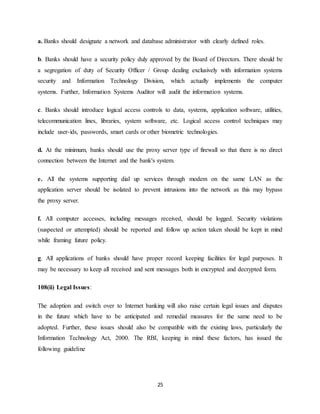25
a. Banks should designate a network and database administrator with clearly defined roles.
b. Banks should have a security policy duly approved by the Board of Directors. There should be
a segregation of duty of Security Officer / Group dealing exclusively with information systems
security and Information Technology Division, which actually implements the computer
systems. Further, Information Systems Auditor will audit the information systems.
c. Banks should introduce logical access controls to data, systems, application software, utilities,
telecommunication lines, libraries, system software, etc. Logical access control techniques may
include user-ids, passwords, smart cards or other biometric technologies.
d. At the minimum, banks should use the proxy server type of firewall so that there is no direct
connection between the Internet and the bank's system.
e. All the systems supporting dial up services through modem on the same LAN as the
application server should be isolated to prevent intrusions into the network as this may bypass
the proxy server.
f. All computer accesses, including messages received, should be logged. Security violations
(suspected or attempted) should be reported and follow up action taken should be kept in mind
while framing future policy.
g. All applications of banks should have proper record keeping facilities for legal purposes. It
may be necessary to keep all received and sent messages both in encrypted and decrypted form.
108(ii) Legal Issues:
The adoption and switch over to Internet banking will also raise certain legal issues and disputes
in the future which have to be anticipated and remedial measures for the same need to be
adopted. Further, these issues should also be compatible with the existing laws, particularly the
Information Technology Act, 2000. The RBI, keeping in mind these factors, has issued the
following guideline
 