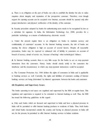 26
a. There is an obligation on the part of banks not only to establish the identity but also to make
enquiries about integrity and reputation of the prospective customer. Therefore, even though
request for opening account can be accepted over Internet, accounts should be opened only after
proper introduction and physical verification of the identity of the customer.
b. Security procedure adopted by banks for authenticating users needs to be recognized by law as
a substitute for signature. In India, the Information Technology Act, 2000, provides for a
particular technology as a means of authenticating electronic record.
c. Under the present regime there is an obligation on banks to maintain secrecy and
confidentiality of customers' accounts. In the Internet banking scenario, the risk of banks not
meeting the above obligation is high on account of several factors. Despite all reasonable
precautions, banks may be exposed to enhanced risk of liability to customers on account of
breach of secrecy, denial of service etc., because of hacking/ other technological failures.
d. In Internet banking scenario there is very little scope for the banks to act on stop-payment
instructions from the customers. Hence, banks should clearly notify to the customers the
timeframe and the circumstances in which any stop-payment instructions could be accepted.
e. The Consumer Protection Act, 1986 defines the rights of consumers in India and is applicable
to banking services as well. Currently, the rights and liabilities of customers availing of Internet
banking services are being determined by bilateral agreements between the banks and customers
(iii) Regulatory and Supervisory Issues:
The banks operating in real space are regulated and supervised by the RBI on regular basis. This
regulation and supervision is required to be extended to Internet banking as well. Thus, the RBI
has issued the following guidelines in this regard:
a. Only such banks which are licensed and supervised in India and have a physical presence in
India will be permitted to offer Internet banking products to residents of India. Thus, both banks
and virtual banks incorporated outside the country and having no physical presence in India will
not, for the present, be permitted to offer Internet banking services to Indian residents.
 