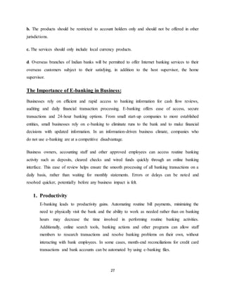 27
b. The products should be restricted to account holders only and should not be offered in other
jurisdictions.
c. The services should only include local currency products.
d. Overseas branches of Indian banks will be permitted to offer Internet banking services to their
overseas customers subject to their satisfying, in addition to the host supervisor, the home
supervisor.
The Importance of E-banking in Business:
Businesses rely on efficient and rapid access to banking information for cash flow reviews,
auditing and daily financial transaction processing. E-banking offers ease of access, secure
transactions and 24-hour banking options. From small start-up companies to more established
entities, small businesses rely on e-banking to eliminate runs to the bank and to make financial
decisions with updated information. In an information-driven business climate, companies who
do not use e-banking are at a competitive disadvantage.
Business owners, accounting staff and other approved employees can access routine banking
activity such as deposits, cleared checks and wired funds quickly through an online banking
interface. This ease of review helps ensure the smooth processing of all banking transactions on a
daily basis, rather than waiting for monthly statements. Errors or delays can be noted and
resolved quicker, potentially before any business impact is felt.
1. Productivity
E-banking leads to productivity gains. Automating routine bill payments, minimizing the
need to physically visit the bank and the ability to work as needed rather than on banking
hours may decrease the time involved in performing routine banking activities.
Additionally, online search tools, banking actions and other programs can allow staff
members to research transactions and resolve banking problems on their own, without
interacting with bank employees. In some cases, month-end reconciliations for credit card
transactions and bank accounts can be automated by using e-banking files.
 