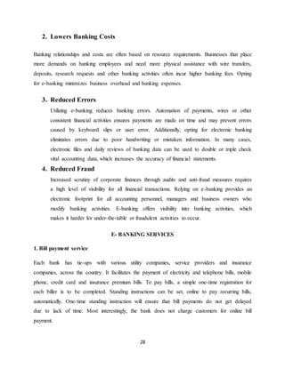 28
2. Lowers Banking Costs
Banking relationships and costs are often based on resource requirements. Businesses that place
more demands on banking employees and need more physical assistance with wire transfers,
deposits, research requests and other banking activities often incur higher banking fees. Opting
for e-banking minimizes business overhead and banking expenses.
3. Reduced Errors
Utilizing e-banking reduces banking errors. Automation of payments, wires or other
consistent financial activities ensures payments are made on time and may prevent errors
caused by keyboard slips or user error. Additionally, opting for electronic banking
eliminates errors due to poor handwriting or mistaken information. In many cases,
electronic files and daily reviews of banking data can be used to double or triple check
vital accounting data, which increases the accuracy of financial statements.
4. Reduced Fraud
Increased scrutiny of corporate finances through audits and anti-fraud measures requires
a high level of visibility for all financial transactions. Relying on e-banking provides an
electronic footprint for all accounting personnel, managers and business owners who
modify banking activities. E-banking offers visibility into banking activities, which
makes it harder for under-the-table or fraudulent activities to occur.
E- BANKING SERVICES
1. Bill payment service
Each bank has tie-ups with various utility companies, service providers and insurance
companies, across the country. It facilitates the payment of electricity and telephone bills, mobile
phone, credit card and insurance premium bills. To pay bills, a simple one-time registration for
each biller is to be completed. Standing instructions can be set, online to pay recurring bills,
automatically. One-time standing instruction will ensure that bill payments do not get delayed
due to lack of time. Most interestingly, the bank does not charge customers for online bill
payment.
 