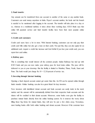 29
2. Fund transfer
Any amount can be transferred from one account to another of the same or any another bank.
Customers can send money anywhere in India. Payee’s account number, his bank and the branch
is needed to be mentioned after logging in the account. The transfer will take place in a day or
so, whereas in a traditional method, it takes about three working days. ICICI Bank says that
online bill payment service and fund transfer facility have been their most popular online
services.
3. Credit card customers
Credit card users have a lot in store. With Internet banking, customers can not only pay their
credit card bills online but also get a loan on their cards. Not just this, they can also apply for an
additional card, request a credit line increase and God forbid if you lose your credit card, you can
report lost card online.
4. Railway pass
This is something that would interest all the common people. Indian Railways has tied up with
ICICI bank and you can now make your railway pass for local trains online. The pass will be
delivered to you at your doorstep. But the facility is limited to Mumbai, Thane, Nasik, Surat and
Pune. The bank would just charge Rs 10 + 12.24 percent of service tax.
5. Investing through Internet banking
Opening a fixed deposit account cannot get easier than this. An FD can be opened online through
funds transfer. Online banking can also be a great friend for lazy investors.
Now investors with interlinked demat account and bank account can easily trade in the stock
market and the amount will be automatically debited from their respective bank accounts and the
shares will be credited in their demat account. Moreover, some banks even give the facility to
purchase mutual funds directly from the online banking system. So it removes the worry about
filling those big forms for mutual funds, they will now be just a few clicks away. Nowadays,
most leading banks offer both online banking and demat account. However if the customer have
 