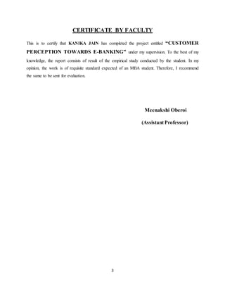 3
CERTIFICATE BY FACULTY
This is to certify that KANIKA JAIN has completed the project entitled “CUSTOMER
PERCEPTION TOWARDS E-BANKING” under my supervision. To the best of my
knowledge, the report consists of result of the empirical study conducted by the student. In my
opinion, the work is of requisite standard expected of an MBA student. Therefore, I recommend
the same to be sent for evaluation.
Meenakshi Oberoi
(AssistantProfessor)
 