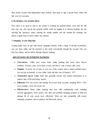 30
there demat account with independent share brokers, then need to sign a special form, which will
link your two accounts.
6. Recharging your prepaid phone
Now there is no need to rush to the vendor to recharge the prepaid phone, every time the talk
time runs out. Just top-up the prepaid mobile cards by logging in to Internet banking. By just
selecting the operator's name, entering the mobile number and the amount for recharge, the
phone is again back in action within few minutes.
7. Shopping at your fingertips
Leading banks have tie ups with various shopping websites. With a range of all kind of products,
one can shop online and the payment is also made conveniently through the account. One can
also buy railway and air tickets through Internet banking.
ADVANTAGES OF INTERNET BANKING
 Convenience- Unlike your corner bank, online banking sites never close; they’re
available 24 hours a day, seven days a week, and they’re only a mouse click away.
 Ubiquity- If you’re out of state or even out of the country when a money problem arises,
you can log on instantly to your online bank and take care of business, 247.
 Transaction speed- Online bank sites generally execute and confirm transactions at or
quicker than ATM processing speeds.
 Efficiency-You can access and manage all of your bank accounts, including IRA’s, CDs,
even securities, from one secure site.
 Effectiveness- Many online banking sites now offer sophisticated tools, including
account aggregation, stock quotes, rate alert and portfolio managing program to help you
manage all of your assets more effectively. Most are also compatible with money
managing programs such as quicken and Microsoft money.
 